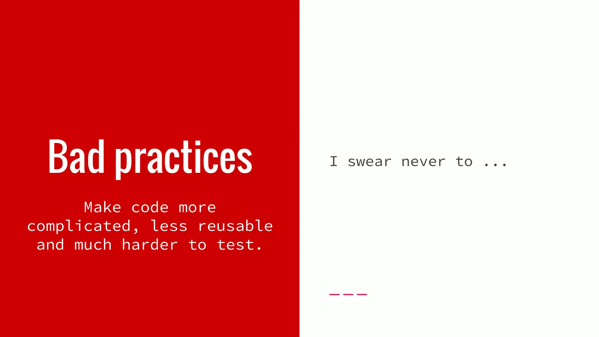 Bad practices I swear never to ... Make code more complicated, less reusable and much harder to test. 