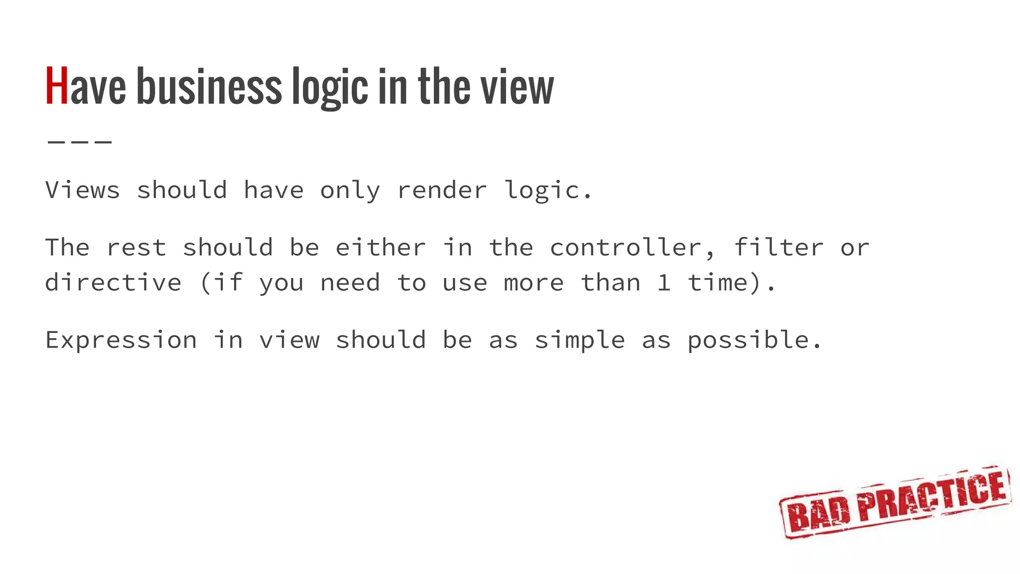 Have business logic in the view Views should have only render logic. The rest should be either in the controller, filter or directive (if you need to use more than 1 time). Expression in view should be as simple as possible. 
