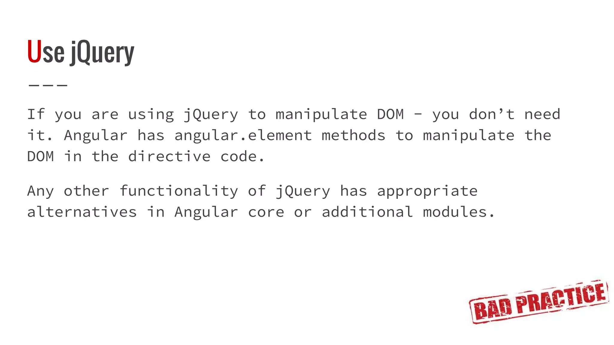 Use jQuery If you are using jQuery to manipulate DOM - you don’t need it. Angular has angular.element methods to manipulate the DOM in the directive code. Any other functionality of jQuery has appropriate alternatives in Angular core or additional modules. 