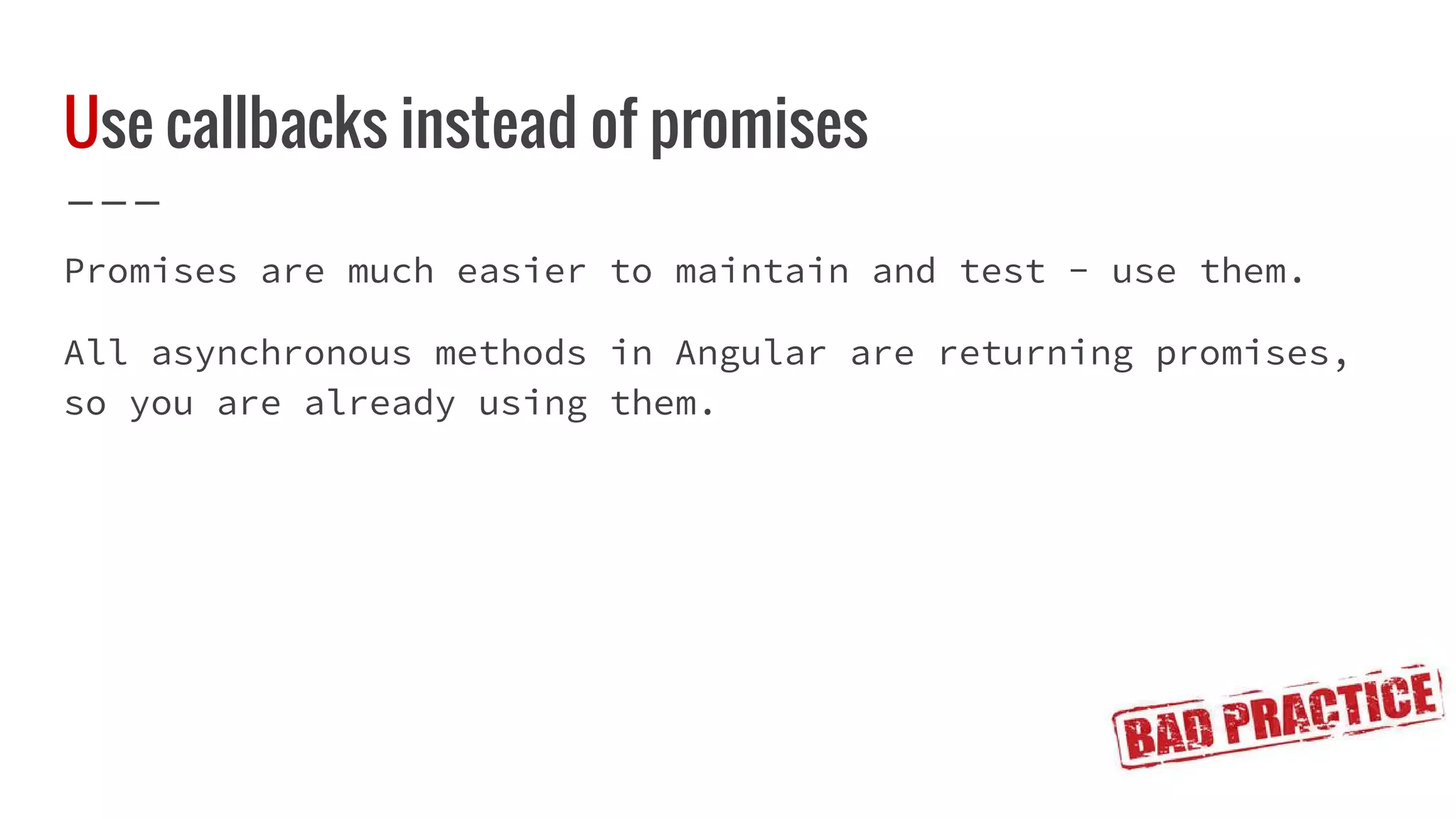 Use callbacks instead of promises Promises are much easier to maintain and test - use them. All asynchronous methods in Angular are returning promises, so you are already using them. 