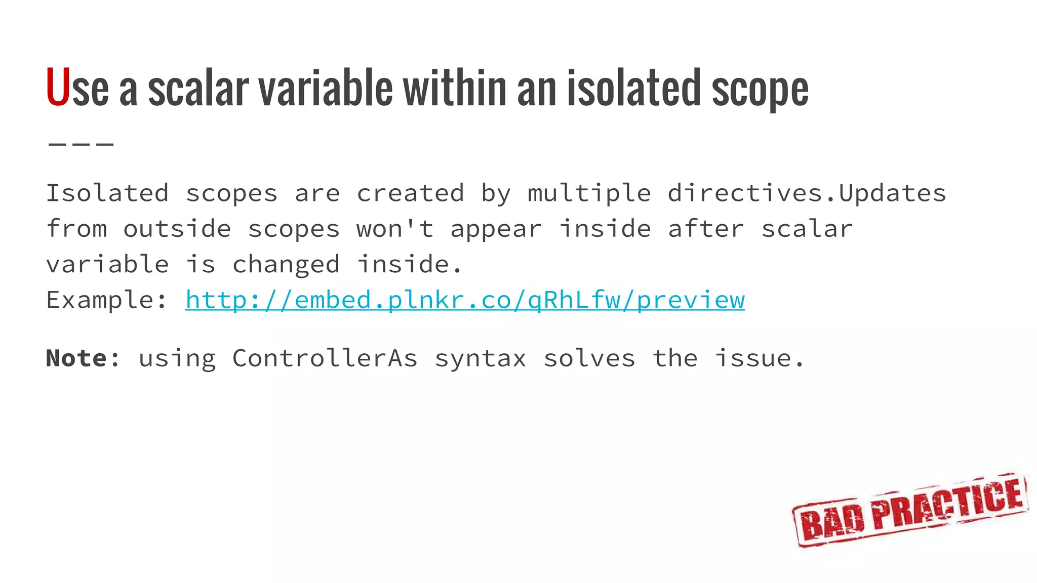Use a scalar variable within an isolated scope Isolated scopes are created by multiple directives.Updates from outside scopes won't appear inside after scalar variable is changed inside. Example: http://embed.plnkr.co/qRhLfw/preview Note: using ControllerAs syntax solves the issue. 