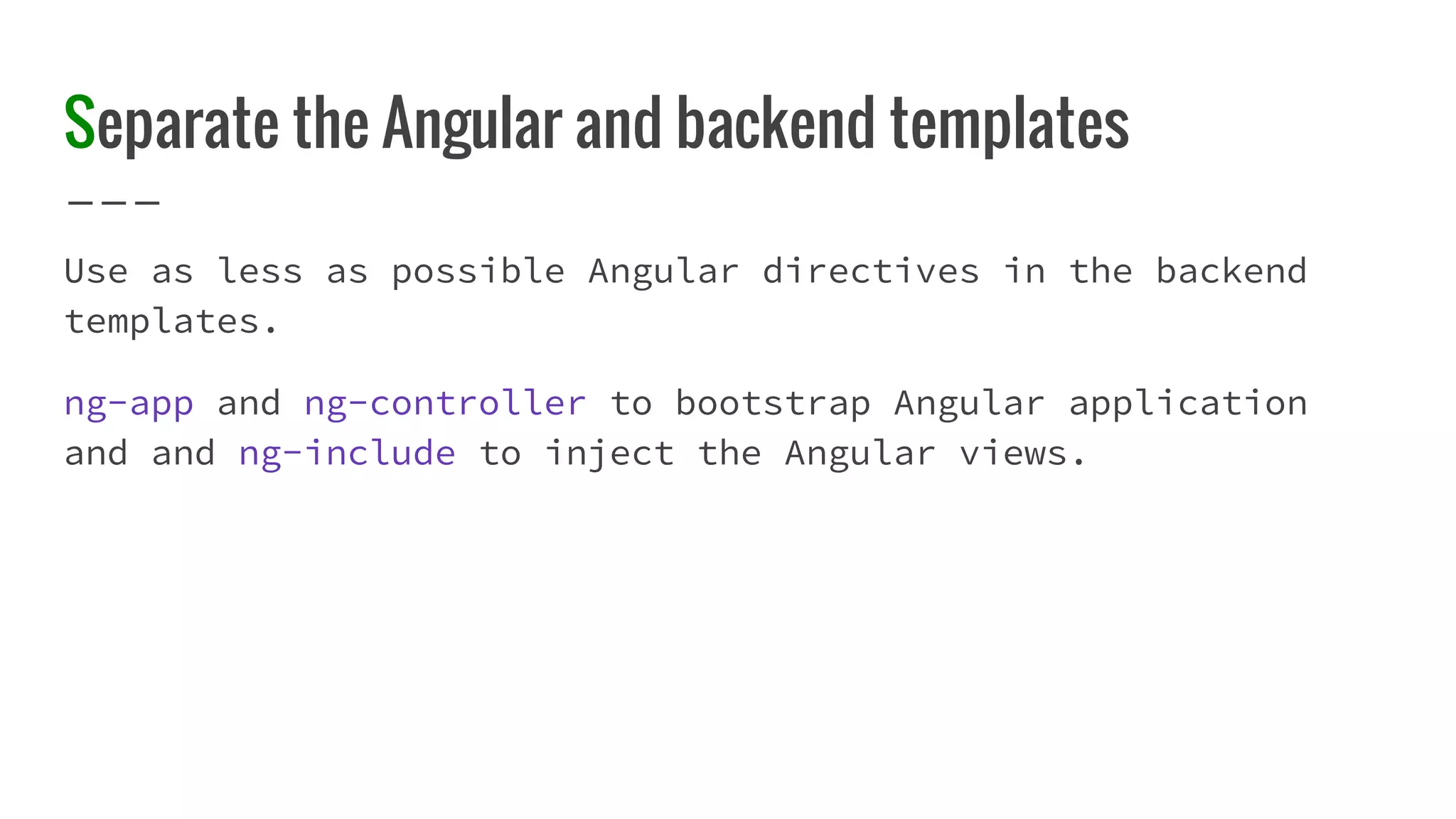 Separate the Angular and backend templates Use as less as possible Angular directives in the backend templates. ng-app and ng-controller to bootstrap Angular application and and ng-include to inject the Angular views. 