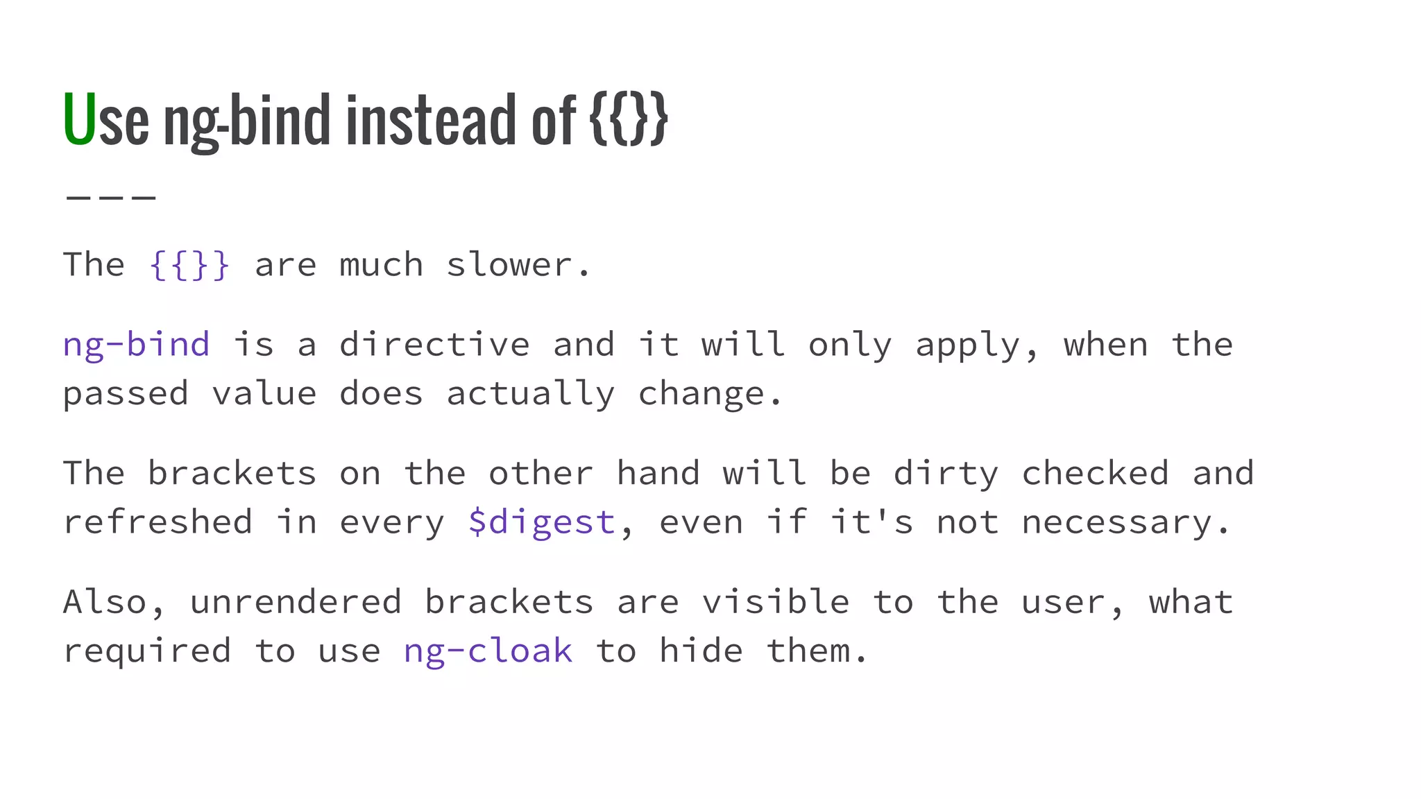 Use ng-bind instead of {{}} The {{}} are much slower. ng-bind is a directive and it will only apply, when the passed value does actually change. The brackets on the other hand will be dirty checked and refreshed in every $digest, even if it's not necessary. Also, unrendered brackets are visible to the user, what required to use ng-cloak to hide them. 