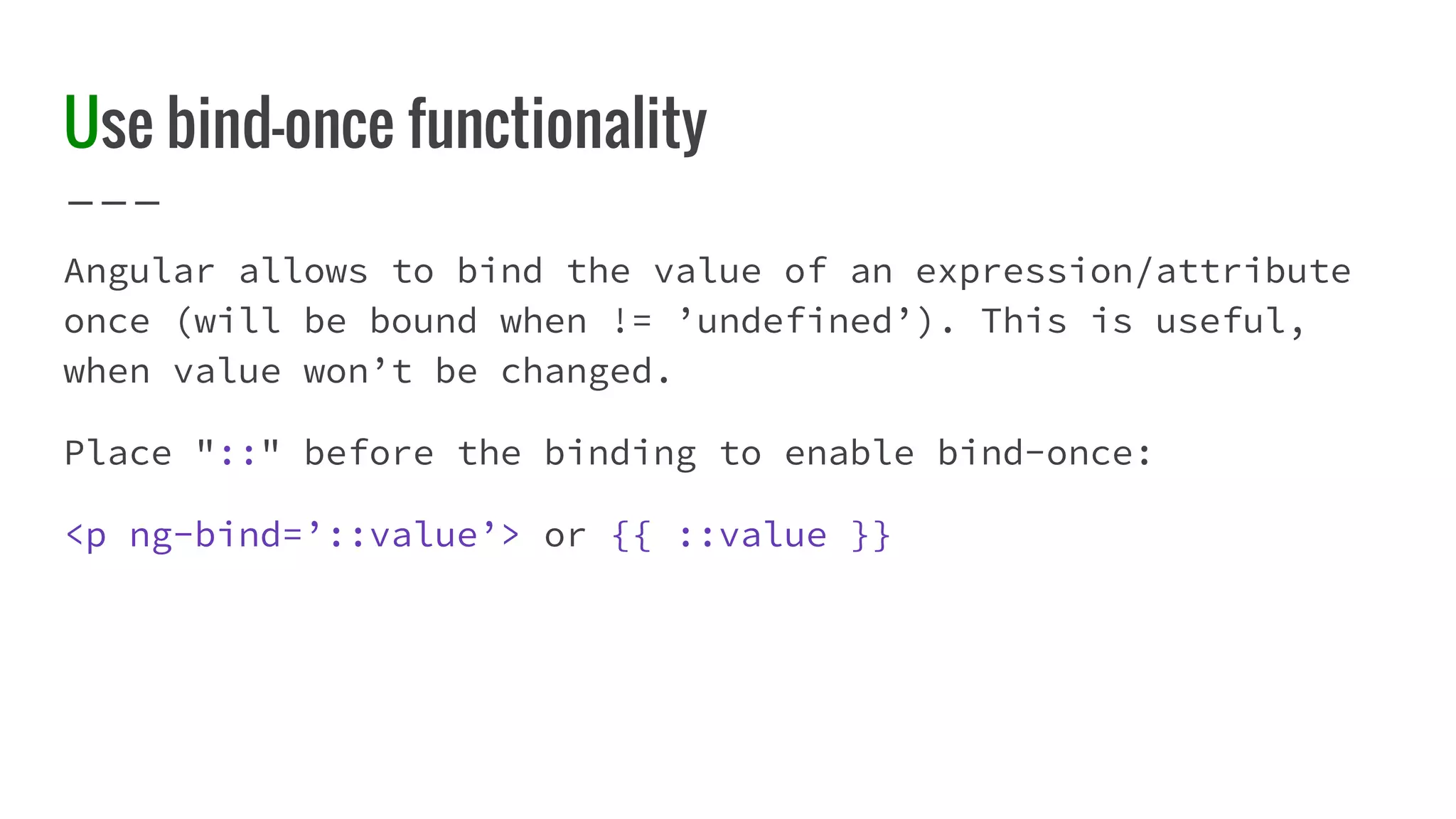 Use bind-once functionality Angular allows to bind the value of an expression/attribute once (will be bound when != ’undefined’). This is useful, when value won’t be changed. Place "::" before the binding to enable bind-once: <p ng-bind=’::value’> or {{ ::value }} 