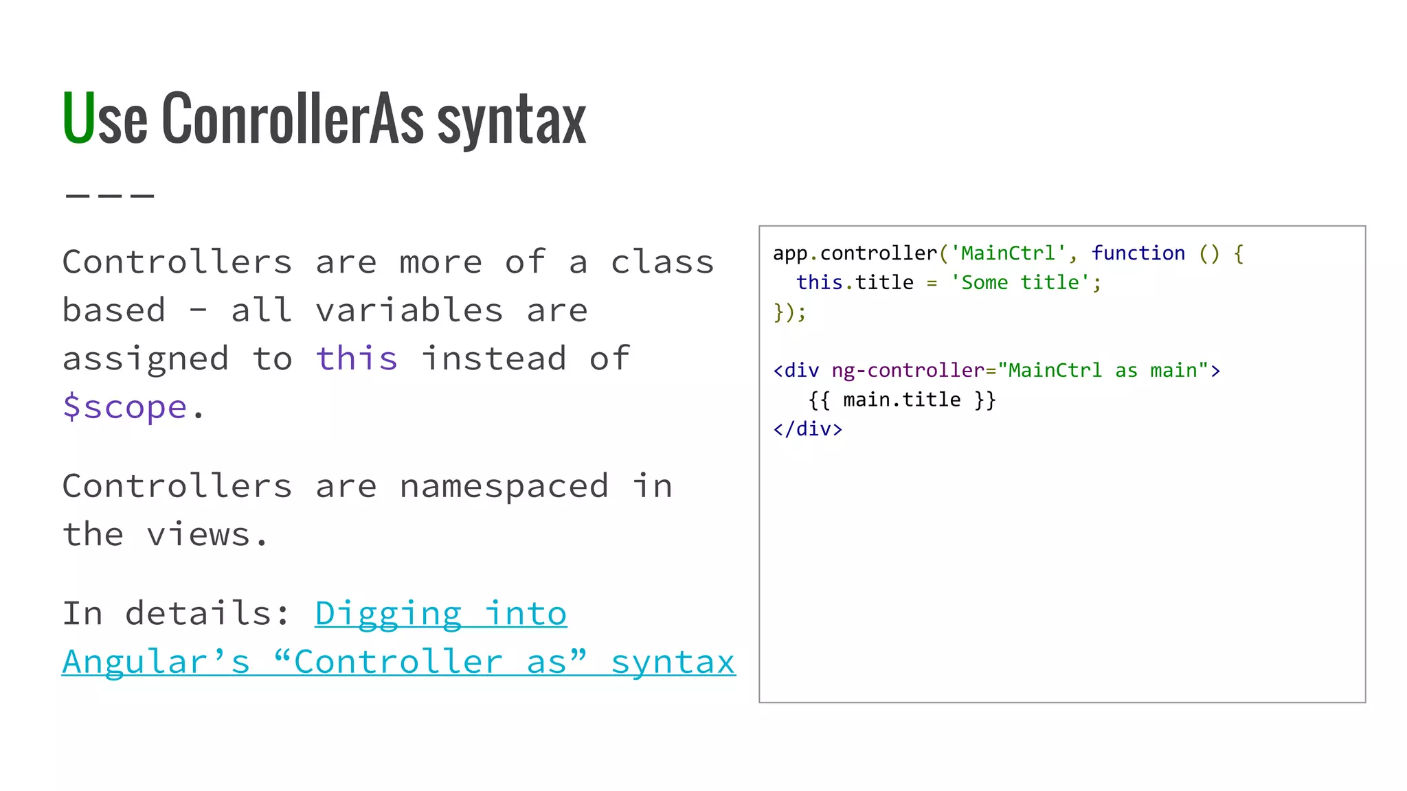 Use ConrollerAs syntax Controllers are more of a class based - all variables are assigned to this instead of $scope. Controllers are namespaced in the views. In details: Digging into Angular’s “Controller as” syntax app.controller('MainCtrl', function () { this.title = 'Some title'; }); <div ng-controller="MainCtrl as main"> {{ main.title }} </div> 