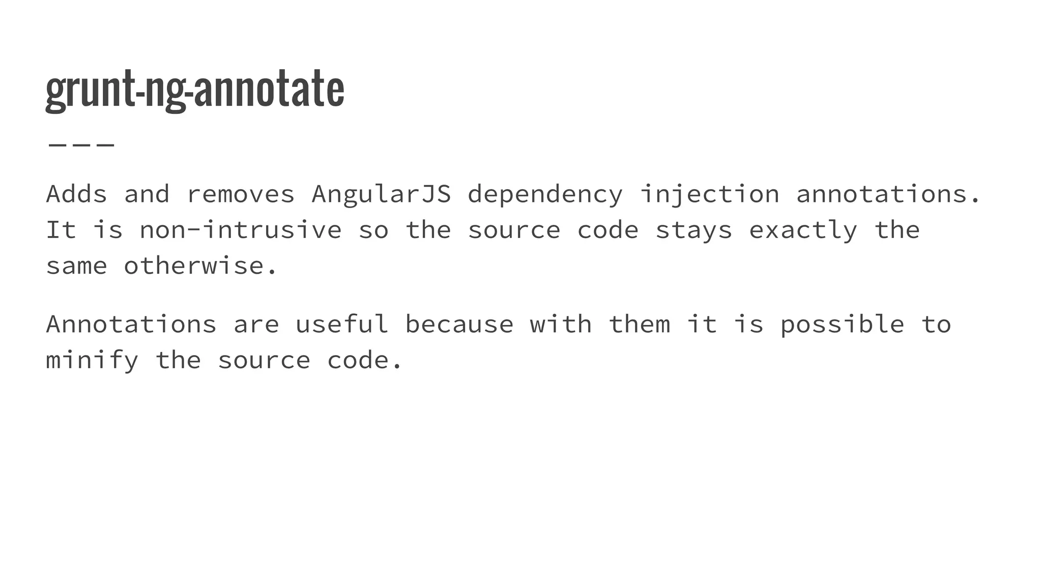 grunt-ng-annotate Adds and removes AngularJS dependency injection annotations. It is non-intrusive so the source code stays exactly the same otherwise. Annotations are useful because with them it is possible to minify the source code. 