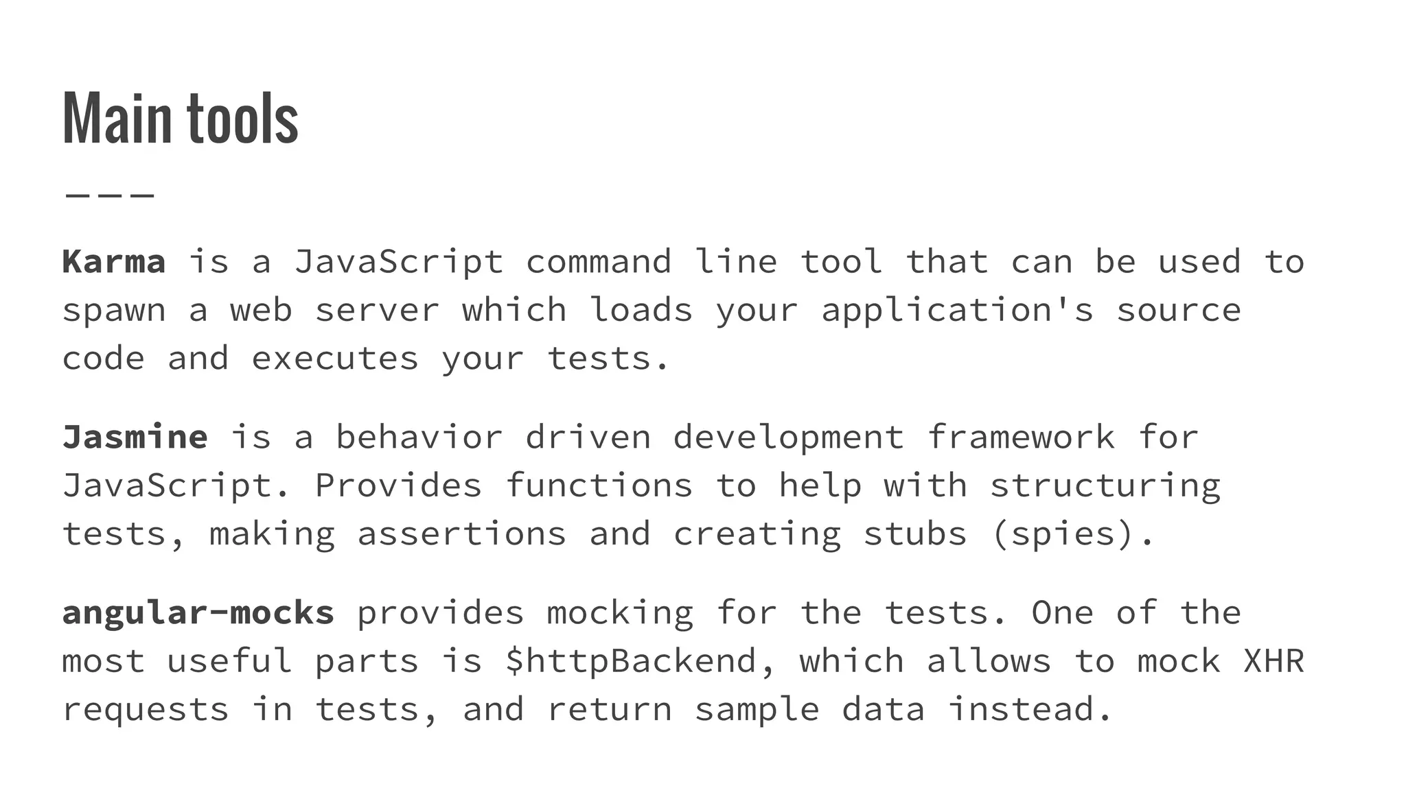 Main tools Karma is a JavaScript command line tool that can be used to spawn a web server which loads your application's source code and executes your tests. Jasmine is a behavior driven development framework for JavaScript. Provides functions to help with structuring tests, making assertions and creating stubs (spies). angular-mocks provides mocking for the tests. One of the most useful parts is $httpBackend, which allows to mock XHR requests in tests, and return sample data instead. 