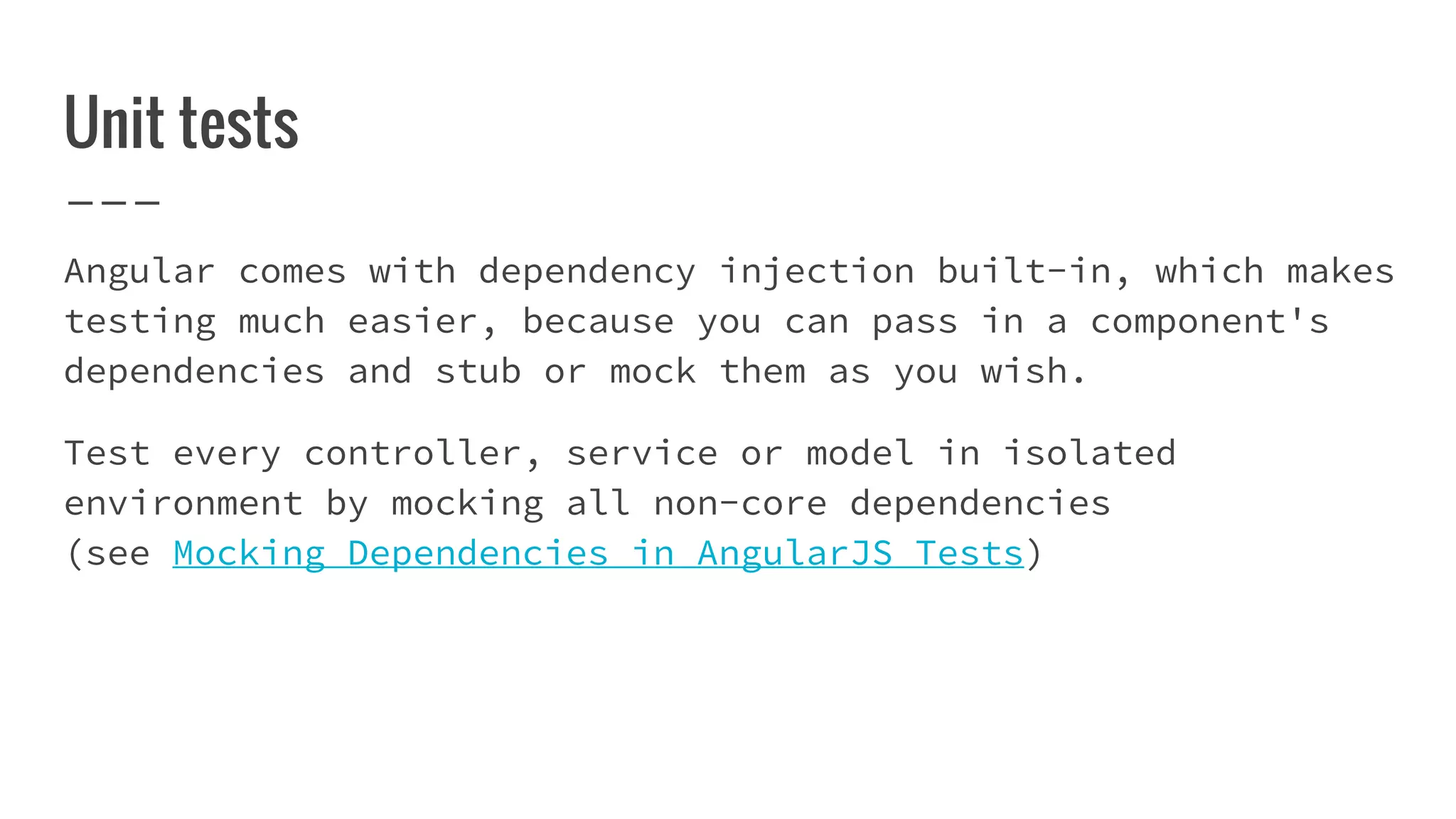 Unit tests Angular comes with dependency injection built-in, which makes testing much easier, because you can pass in a component's dependencies and stub or mock them as you wish. Test every controller, service or model in isolated environment by mocking all non-core dependencies (see Mocking Dependencies in AngularJS Tests) 