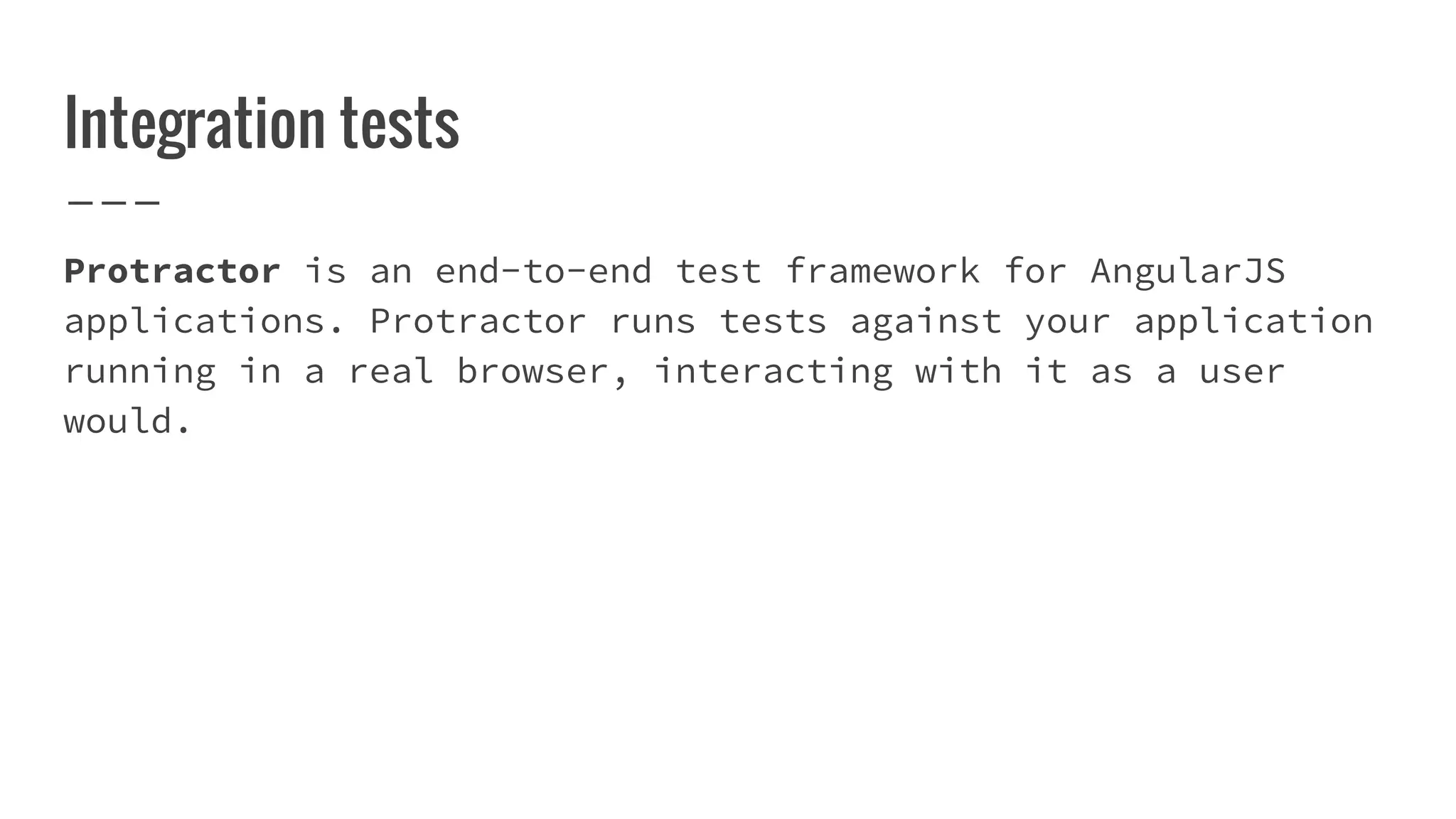 Integration tests Protractor is an end-to-end test framework for AngularJS applications. Protractor runs tests against your application running in a real browser, interacting with it as a user would. 