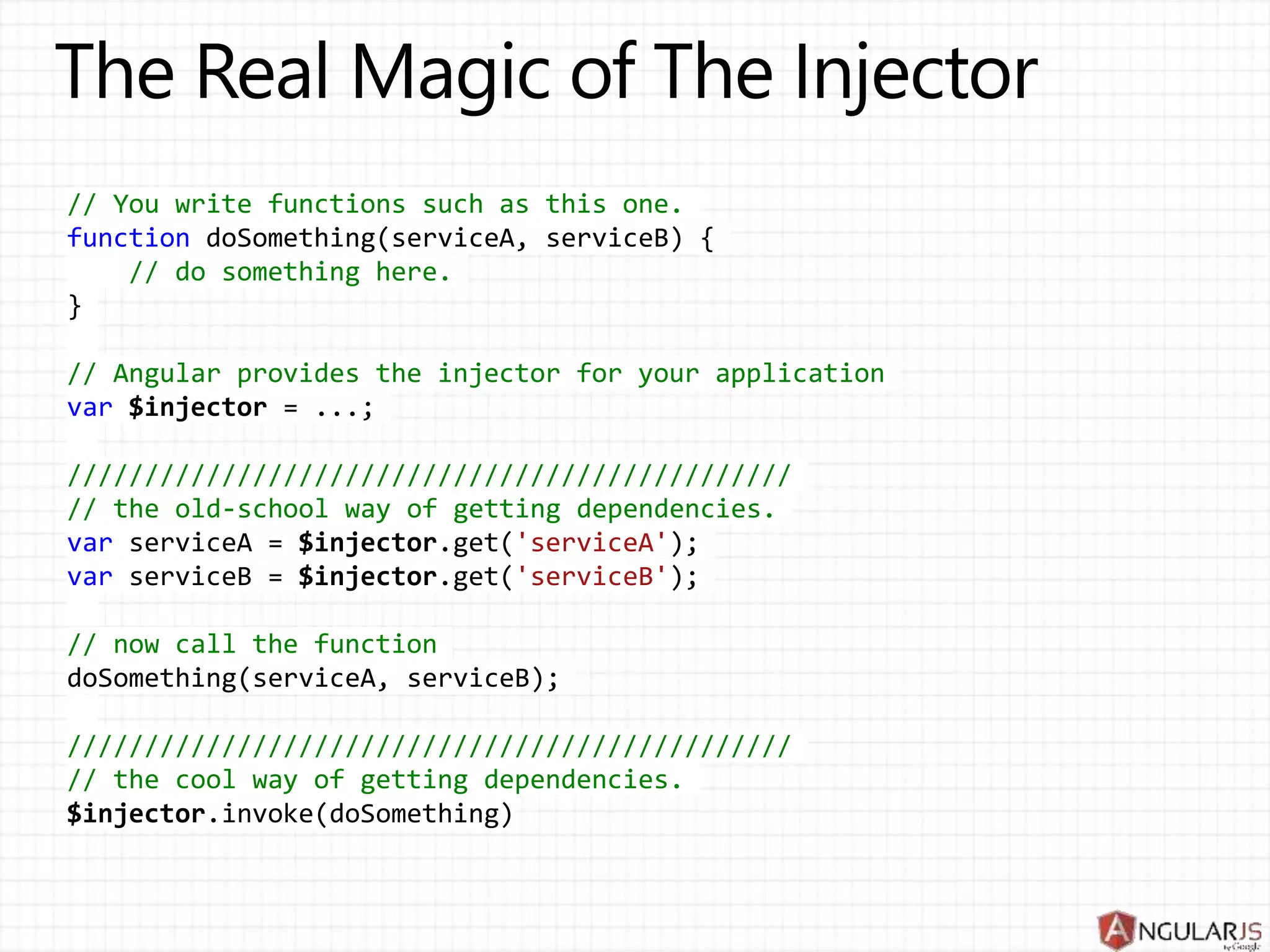// You write functions such as this one.
function doSomething(serviceA, serviceB) {
// do something here.
}
// Angular provides the injector for your application
var $injector = ...;
///////////////////////////////////////////////
// the old-school way of getting dependencies.
var serviceA = $injector.get('serviceA');
var serviceB = $injector.get('serviceB');
// now call the function
doSomething(serviceA, serviceB);
///////////////////////////////////////////////
// the cool way of getting dependencies.
$injector.invoke(doSomething)
 