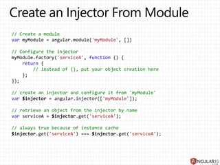 // Create a module
var myModule = angular.module('myModule', [])
// Configure the injector
myModule.factory('serviceA', function () {
return {
// instead of {}, put your object creation here
};
});
// create an injector and configure it from 'myModule'
var $injector = angular.injector(['myModule']);
// retrieve an object from the injector by name
var serviceA = $injector.get('serviceA');
// always true because of instance cache
$injector.get('serviceA') === $injector.get('serviceA');
 