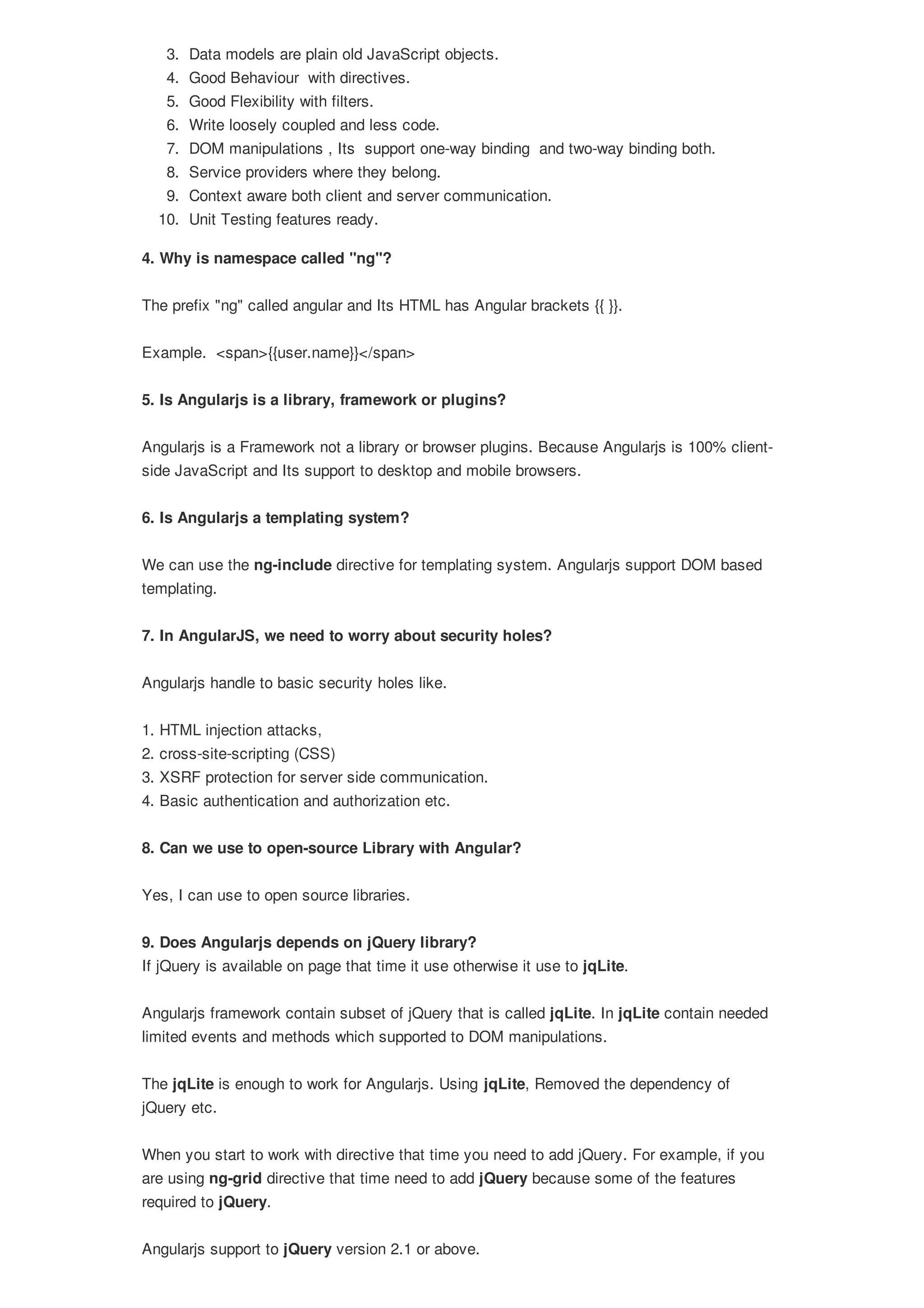 3. Data models are plain old JavaScript objects. 4. Good Behaviour with directives. 5. Good Flexibility with filters. 6. Write loosely coupled and less code. 7. DOM manipulations , Its support one-way binding and two-way binding both. 8. Service providers where they belong. 9. Context aware both client and server communication. 10. Unit Testing features ready. 4. Why is namespace called "ng"? The prefix "ng" called angular and Its HTML has Angular brackets {{ }}. Example. <span>{{user.name}}</span> 5. Is Angularjs is a library, framework or plugins? Angularjs is a Framework not a library or browser plugins. Because Angularjs is 100% client- side JavaScript and Its support to desktop and mobile browsers. 6. Is Angularjs a templating system? We can use the ng-include directive for templating system. Angularjs support DOM based templating. 7. In AngularJS, we need to worry about security holes? Angularjs handle to basic security holes like. 1. HTML injection attacks, 2. cross-site-scripting (CSS) 3. XSRF protection for server side communication. 4. Basic authentication and authorization etc. 8. Can we use to open-source Library with Angular? Yes, I can use to open source libraries. 9. Does Angularjs depends on jQuery library? If jQuery is available on page that time it use otherwise it use to jqLite. Angularjs framework contain subset of jQuery that is called jqLite. In jqLite contain needed limited events and methods which supported to DOM manipulations. The jqLite is enough to work for Angularjs. Using jqLite, Removed the dependency of jQuery etc. When you start to work with directive that time you need to add jQuery. For example, if you are using ng-grid directive that time need to add jQuery because some of the features required to jQuery. Angularjs support to jQuery version 2.1 or above. 