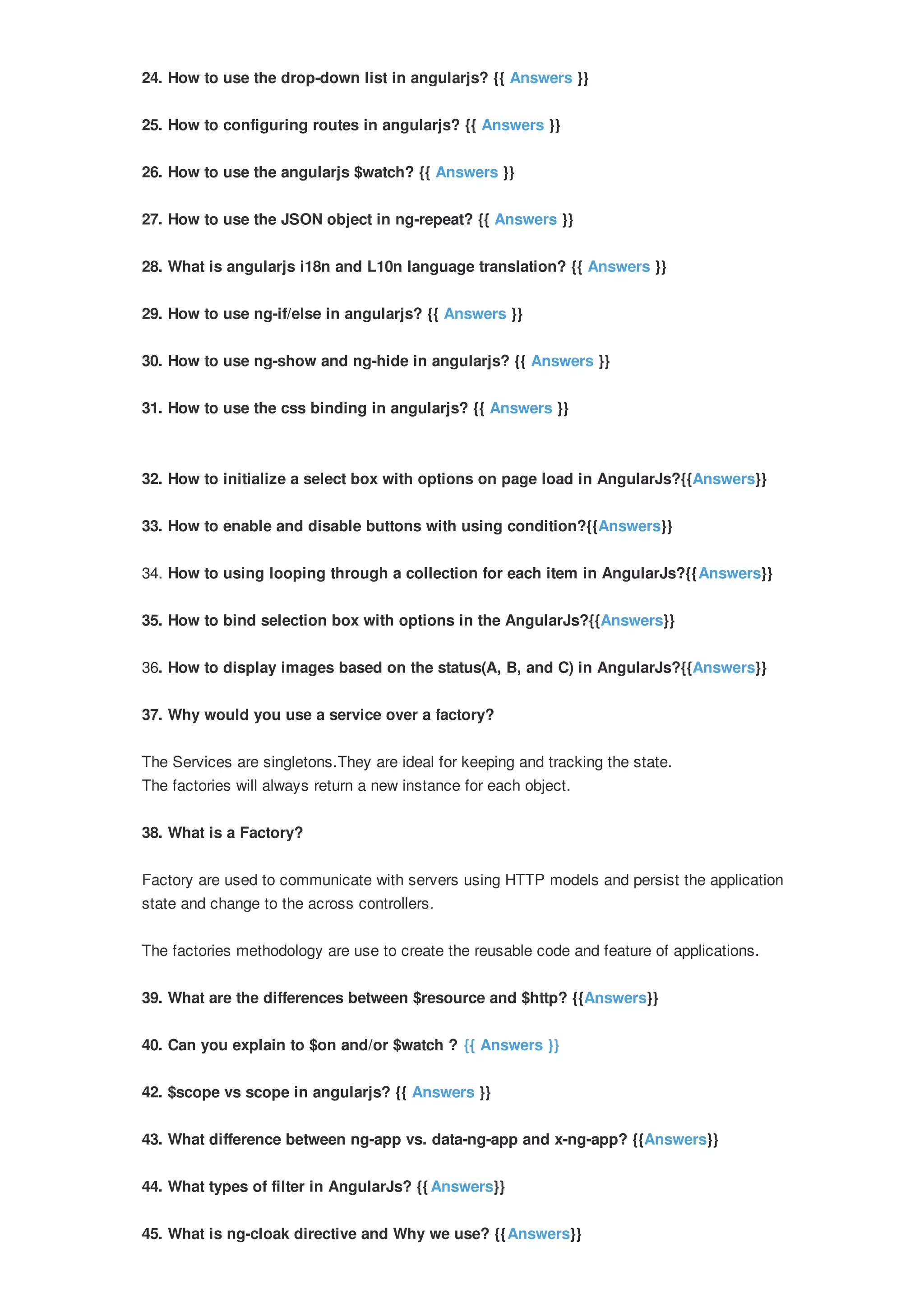 24. How to use the drop-down list in angularjs? {{ Answers }} 25. How to configuring routes in angularjs? {{ Answers }} 26. How to use the angularjs $watch? {{ Answers }} 27. How to use the JSON object in ng-repeat? {{ Answers }} 28. What is angularjs i18n and L10n language translation? {{ Answers }} 29. How to use ng-if/else in angularjs? {{ Answers }} 30. How to use ng-show and ng-hide in angularjs? {{ Answers }} 31. How to use the css binding in angularjs? {{ Answers }} 32. How to initialize a select box with options on page load in AngularJs?{{Answers}} 33. How to enable and disable buttons with using condition?{{Answers}} 34. How to using looping through a collection for each item in AngularJs?{{Answers}} 35. How to bind selection box with options in the AngularJs?{{Answers}} 36. How to display images based on the status(A, B, and C) in AngularJs?{{Answers}} 37. Why would you use a service over a factory? The Services are singletons.They are ideal for keeping and tracking the state. The factories will always return a new instance for each object. 38. What is a Factory? Factory are used to communicate with servers using HTTP models and persist the application state and change to the across controllers. The factories methodology are use to create the reusable code and feature of applications. 39. What are the differences between $resource and $http? {{Answers}} 40. Can you explain to $on and/or $watch ? {{ Answers }} 42. $scope vs scope in angularjs? {{ Answers }} 43. What difference between ng-app vs. data-ng-app and x-ng-app? {{Answers}} 44. What types of filter in AngularJs? {{ Answers}} 45. What is ng-cloak directive and Why we use? {{Answers}} 