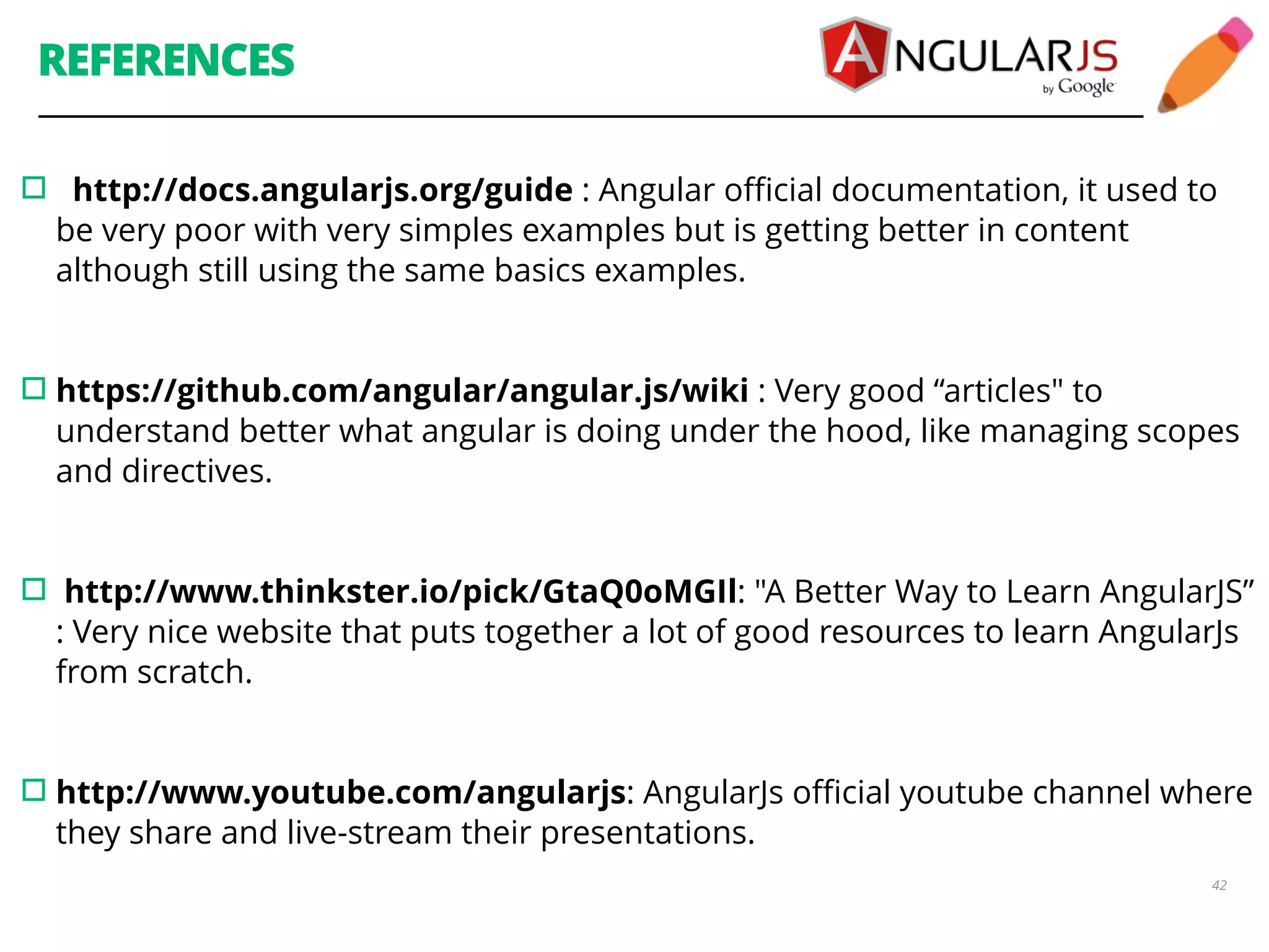 REFERENCES ▫︎ http://docs.angularjs.org/guide : Angular official documentation, it used to be very poor with very simples examples but is getting better in content although still using the same basics examples. 42 ! !▫︎https://github.com/angular/angular.js/wiki : Very good “articles" to understand better what angular is doing under the hood, like managing scopes and directives. ! !▫︎ http://www.thinkster.io/pick/GtaQ0oMGIl: "A Better Way to Learn AngularJS” : Very nice website that puts together a lot of good resources to learn AngularJs from scratch. ! !▫︎http://www.youtube.com/angularjs: AngularJs official youtube channel where they share and live-stream their presentations. ! 