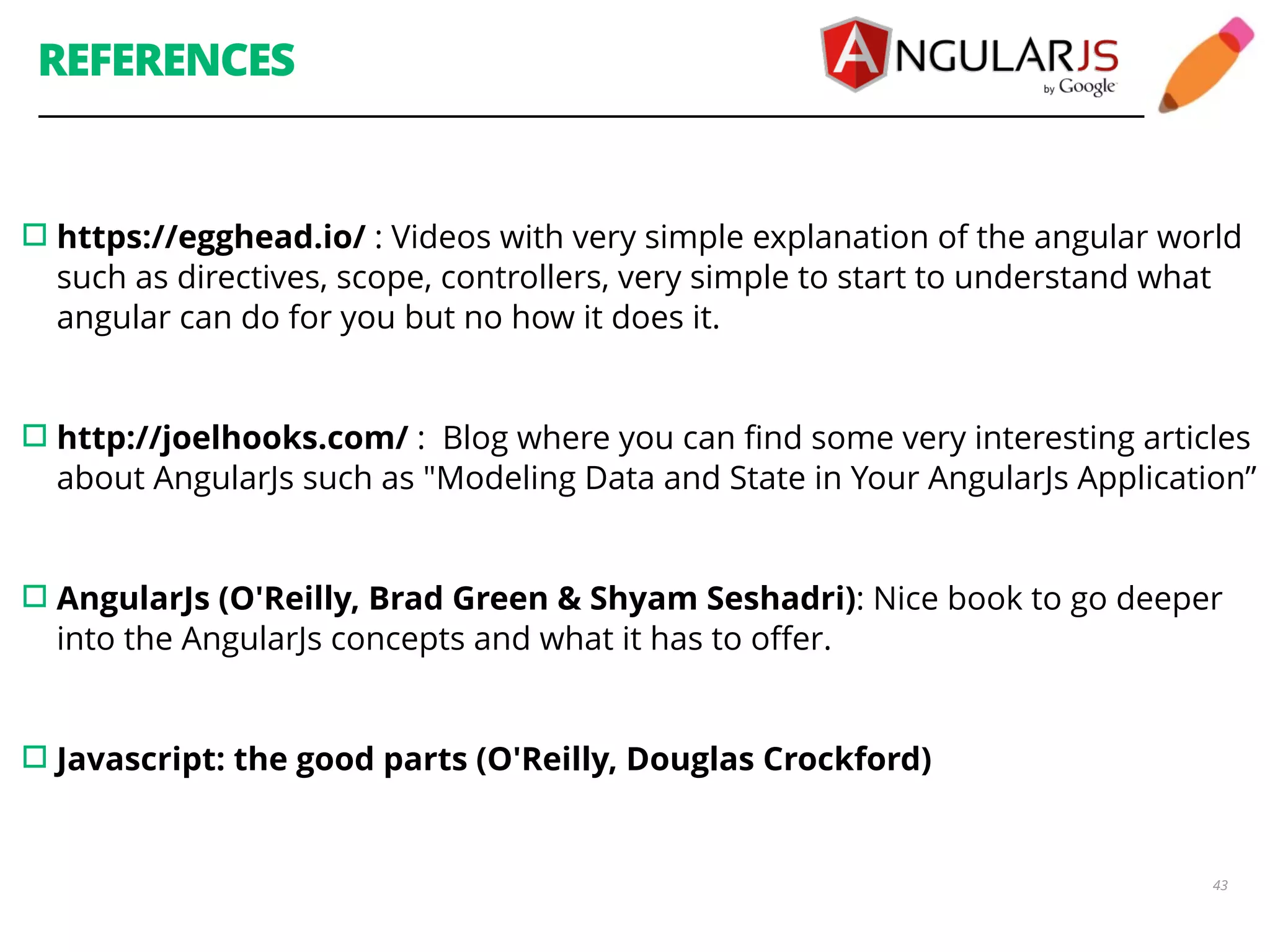 REFERENCES ▫︎https://egghead.io/ : Videos with very simple explanation of the angular world such as directives, scope, controllers, very simple to start to understand what angular can do for you but no how it does it. ! !▫︎http://joelhooks.com/ : Blog where you can find some very interesting articles about AngularJs such as "Modeling Data and State in Your AngularJs Application” ! ! ▫︎AngularJs (O'Reilly, Brad Green & Shyam Seshadri): Nice book to go deeper into the AngularJs concepts and what it has to offer. ! 43 ! ▫︎Javascript: the good parts (O'Reilly, Douglas Crockford) 