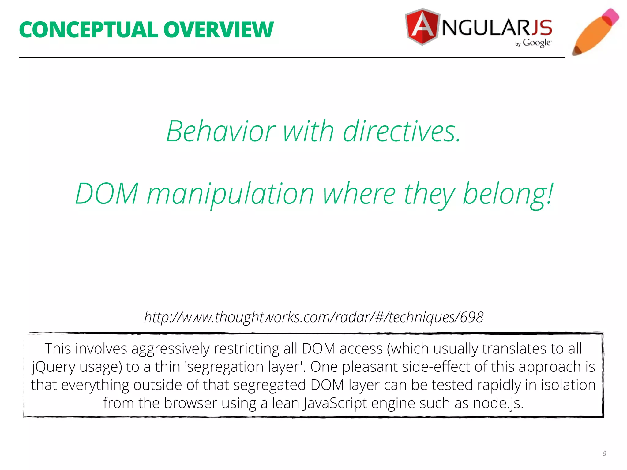 CONCEPTUAL OVERVIEW 8 Behavior with directives. DOM manipulation where they belong! http://www.thoughtworks.com/radar/#/techniques/698 This involves aggressively restricting all DOM access (which usually translates to all jQuery usage) to a thin 'segregation layer'. One pleasant side-effect of this approach is that everything outside of that segregated DOM layer can be tested rapidly in isolation from the browser using a lean JavaScript engine such as node.js. 