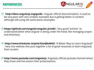 REFERENCES 
▫︎ http://docs.angularjs.org/guide : Angular official documentation, it used to 
be very poor with very simples examples but is getting better in content 
although still using the same basics examples. 
42 
! 
!▫︎https://github.com/angular/angular.js/wiki : Very good “articles" to 
understand better what angular is doing under the hood, like managing scopes 
and directives. 
! 
!▫︎ http://www.thinkster.io/pick/GtaQ0oMGIl: "A Better Way to Learn AngularJS” 
: Very nice website that puts together a lot of good resources to learn AngularJs 
from scratch. 
! 
!▫︎http://www.youtube.com/angularjs: AngularJs official youtube channel where 
they share and live-stream their presentations. 
! 
 