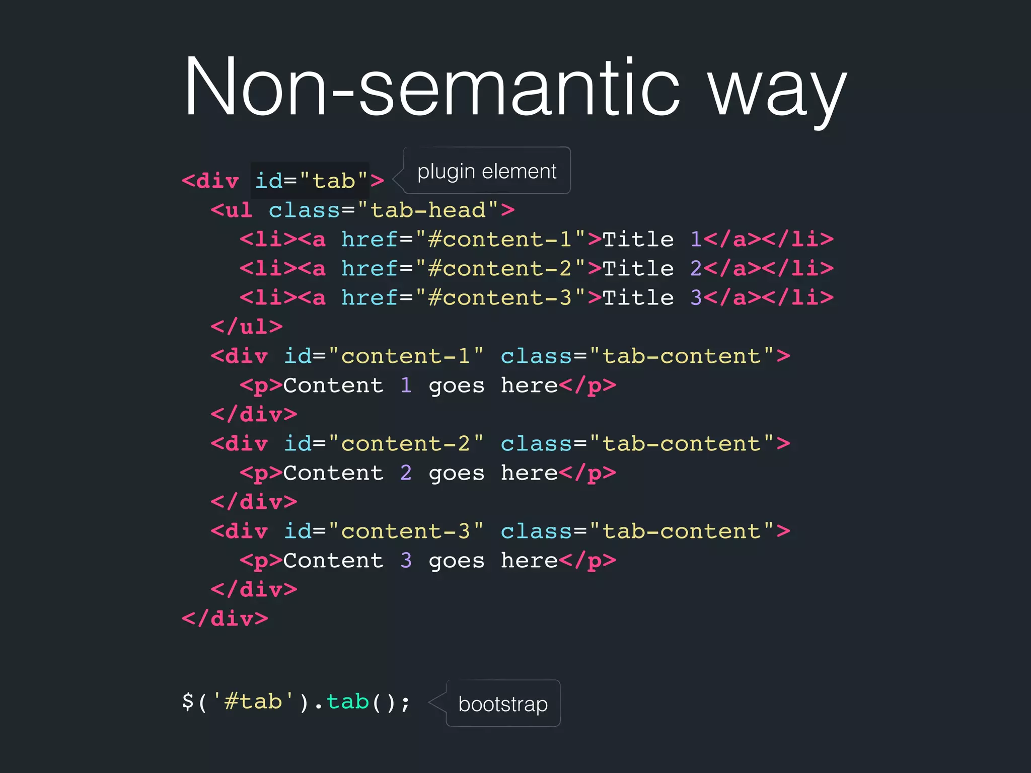 Non-semantic way bootstrap plugin element<div id="tab"> <ul class="tab-head"> <li><a href="#content-1">Title 1</a></li> <li><a href="#content-2">Title 2</a></li> <li><a href="#content-3">Title 3</a></li> </ul> <div id="content-1" class="tab-content"> <p>Content 1 goes here</p> </div> <div id="content-2" class="tab-content"> <p>Content 2 goes here</p> </div> <div id="content-3" class="tab-content"> <p>Content 3 goes here</p> </div> </div> $('#tab').tab(); 