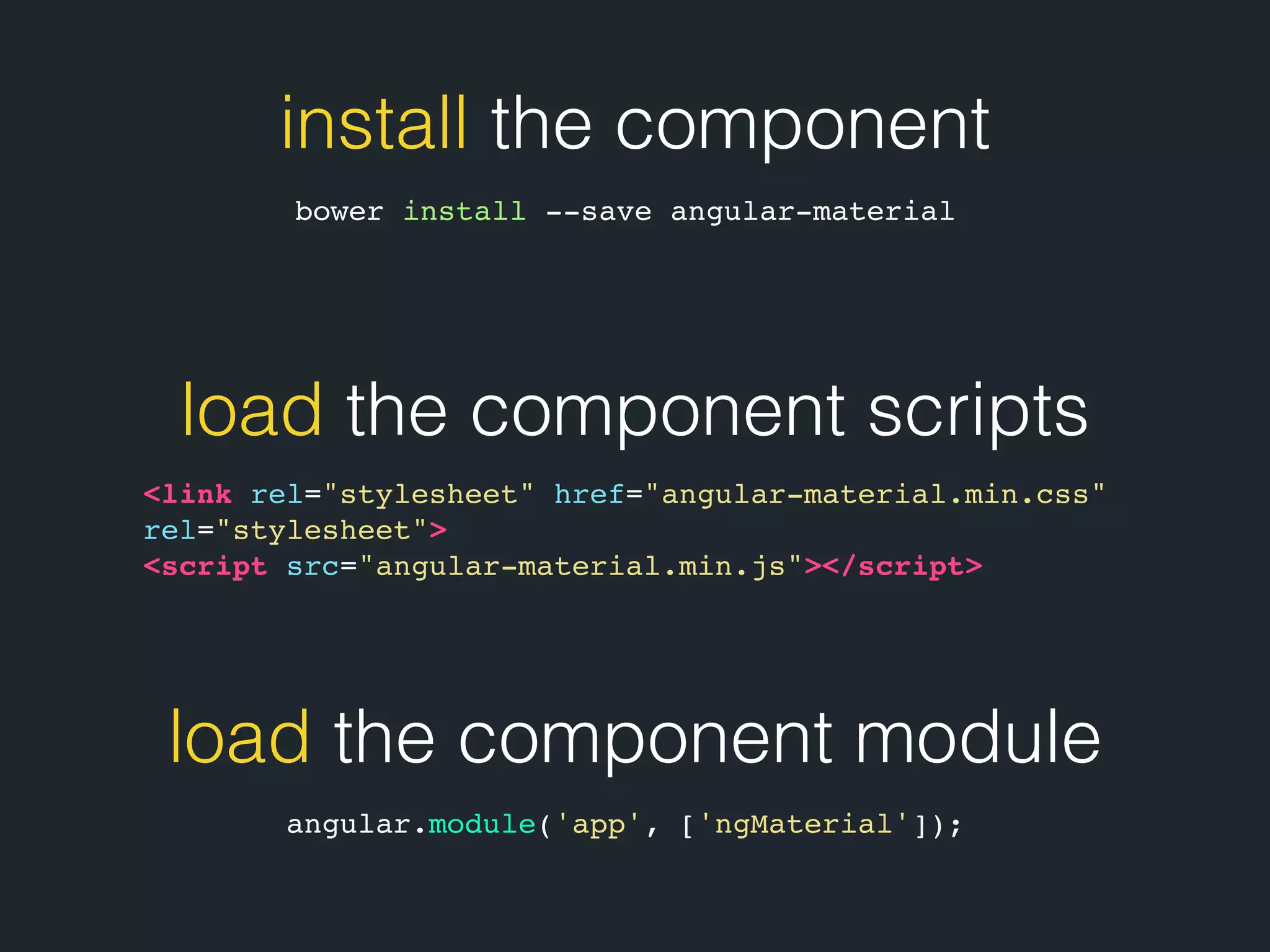 install the component bower install --save angular-material load the component scripts <link rel="stylesheet" href="angular-material.min.css" rel="stylesheet"> <script src="angular-material.min.js"></script> load the component module angular.module('app', ['ngMaterial']); 