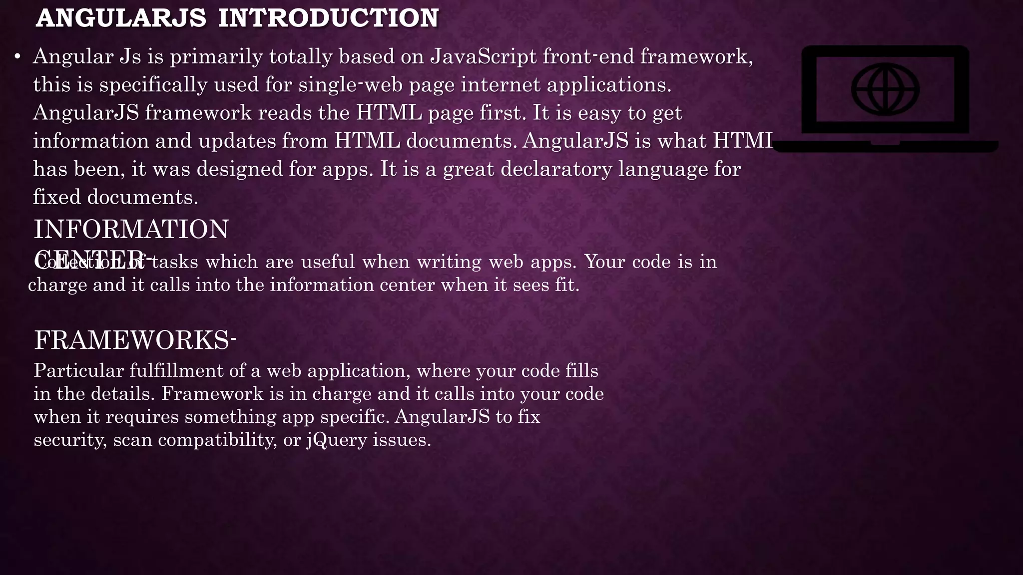 ANGULARJS INTRODUCTION • Angular Js is primarily totally based on JavaScript front-end framework, this is specifically used for single-web page internet applications. AngularJS framework reads the HTML page first. It is easy to get information and updates from HTML documents. AngularJS is what HTML has been, it was designed for apps. It is a great declaratory language for fixed documents. INFORMATION CENTER- Collection of tasks which are useful when writing web apps. Your code is in charge and it calls into the information center when it sees fit. FRAMEWORKS- Particular fulfillment of a web application, where your code fills in the details. Framework is in charge and it calls into your code when it requires something app specific. AngularJS to fix security, scan compatibility, or jQuery issues. 