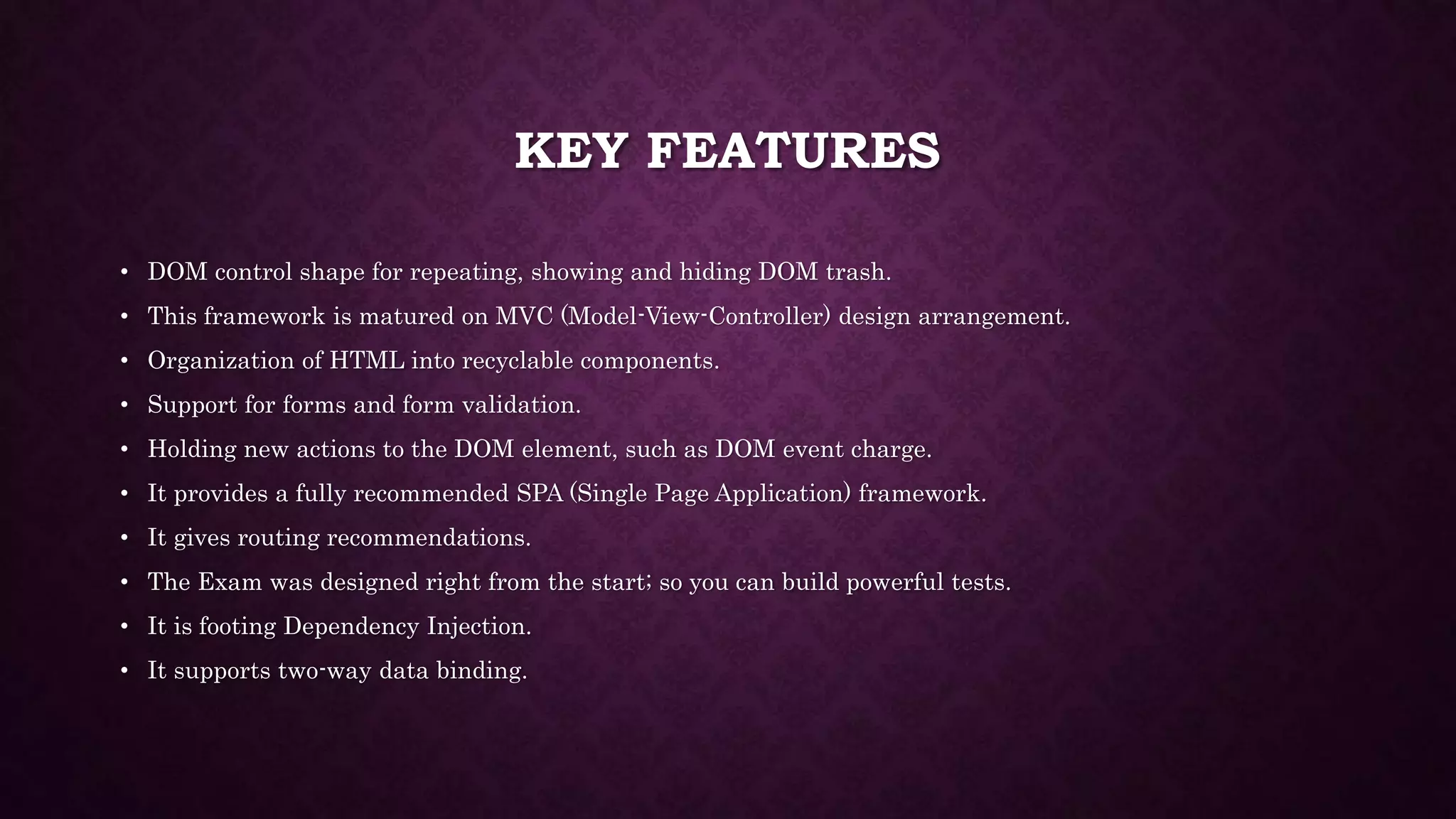 KEY FEATURES • DOM control shape for repeating, showing and hiding DOM trash. • This framework is matured on MVC (Model-View-Controller) design arrangement. • Organization of HTML into recyclable components. • Support for forms and form validation. • Holding new actions to the DOM element, such as DOM event charge. • It provides a fully recommended SPA (Single Page Application) framework. • It gives routing recommendations. • The Exam was designed right from the start; so you can build powerful tests. • It is footing Dependency Injection. • It supports two-way data binding. 