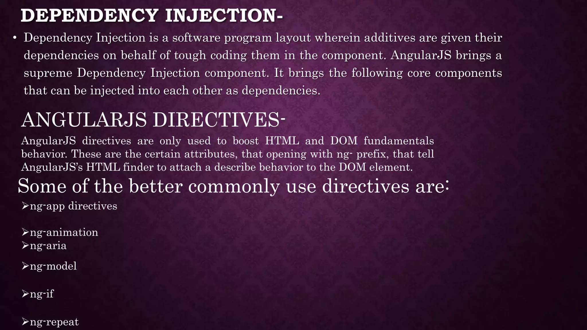 DEPENDENCY INJECTION- • Dependency Injection is a software program layout wherein additives are given their dependencies on behalf of tough coding them in the component. AngularJS brings a supreme Dependency Injection component. It brings the following core components that can be injected into each other as dependencies. ANGULARJS DIRECTIVES- AngularJS directives are only used to boost HTML and DOM fundamentals behavior. These are the certain attributes, that opening with ng- prefix, that tell AngularJS’s HTML finder to attach a describe behavior to the DOM element. Some of the better commonly use directives are: ng-app directives ng-animation ng-aria ng-model ng-if ng-repeat 