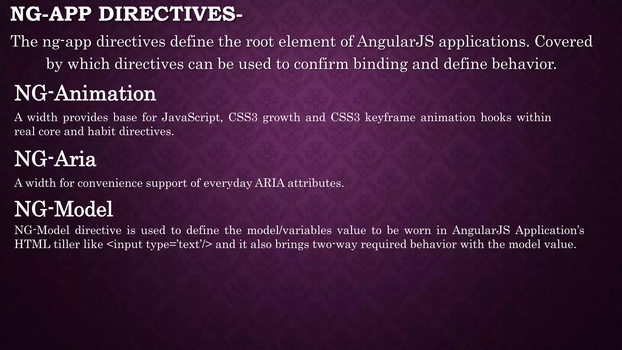 NG-APP DIRECTIVES- The ng-app directives define the root element of AngularJS applications. Covered by which directives can be used to confirm binding and define behavior. NG-Animation A width provides base for JavaScript, CSS3 growth and CSS3 keyframe animation hooks within real core and habit directives. NG-Aria A width for convenience support of everyday ARIA attributes. NG-Model NG-Model directive is used to define the model/variables value to be worn in AngularJS Application’s HTML tiller like <input type=’text’/> and it also brings two-way required behavior with the model value. 