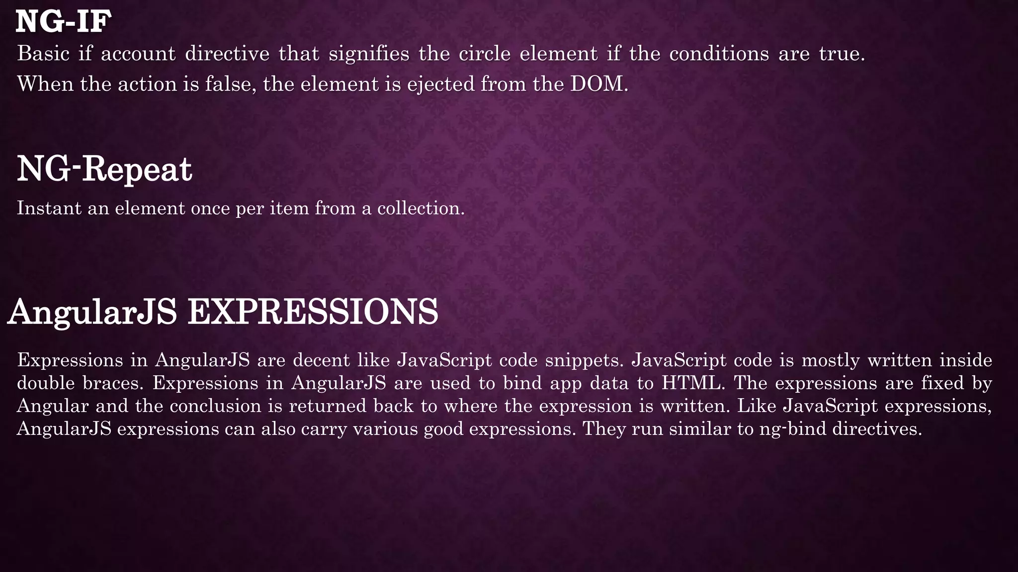 NG-IF Basic if account directive that signifies the circle element if the conditions are true. When the action is false, the element is ejected from the DOM. NG-Repeat Instant an element once per item from a collection. AngularJS EXPRESSIONS Expressions in AngularJS are decent like JavaScript code snippets. JavaScript code is mostly written inside double braces. Expressions in AngularJS are used to bind app data to HTML. The expressions are fixed by Angular and the conclusion is returned back to where the expression is written. Like JavaScript expressions, AngularJS expressions can also carry various good expressions. They run similar to ng-bind directives. 