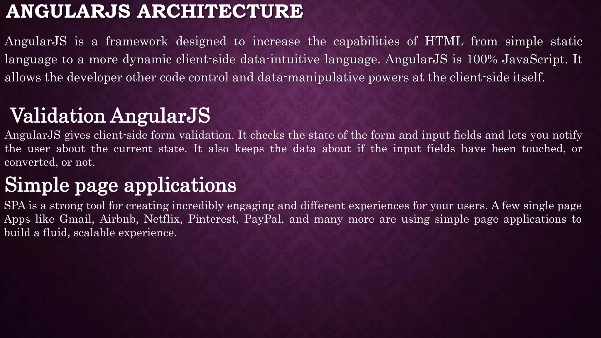 ANGULARJS ARCHITECTURE AngularJS is a framework designed to increase the capabilities of HTML from simple static language to a more dynamic client-side data-intuitive language. AngularJS is 100% JavaScript. It allows the developer other code control and data-manipulative powers at the client-side itself. Validation AngularJS AngularJS gives client-side form validation. It checks the state of the form and input fields and lets you notify the user about the current state. It also keeps the data about if the input fields have been touched, or converted, or not. Simple page applications SPA is a strong tool for creating incredibly engaging and different experiences for your users. A few single page Apps like Gmail, Airbnb, Netflix, Pinterest, PayPal, and many more are using simple page applications to build a fluid, scalable experience. 