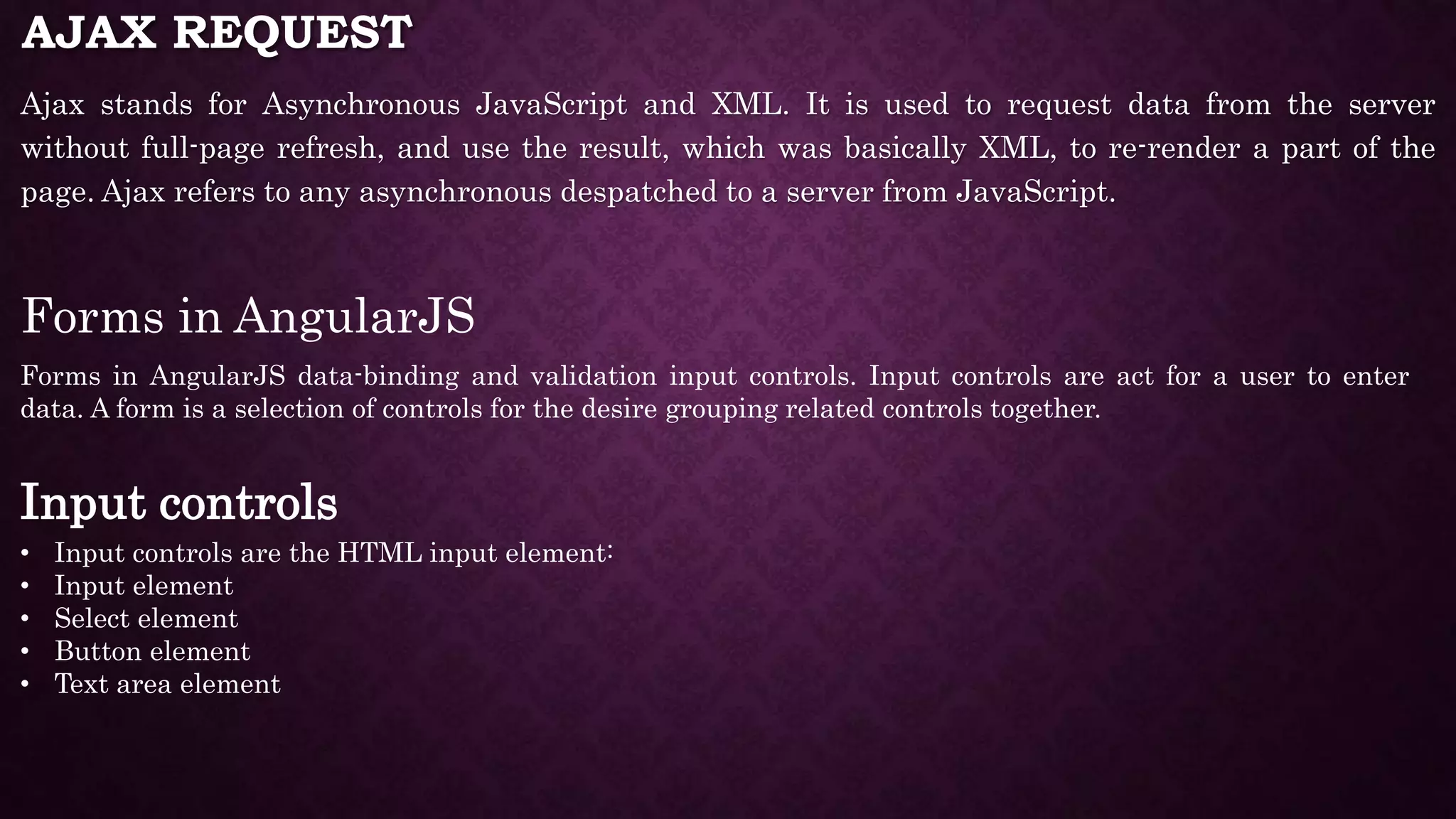 AJAX REQUEST Ajax stands for Asynchronous JavaScript and XML. It is used to request data from the server without full-page refresh, and use the result, which was basically XML, to re-render a part of the page. Ajax refers to any asynchronous despatched to a server from JavaScript. Forms in AngularJS Forms in AngularJS data-binding and validation input controls. Input controls are act for a user to enter data. A form is a selection of controls for the desire grouping related controls together. Input controls • Input controls are the HTML input element: • Input element • Select element • Button element • Text area element 