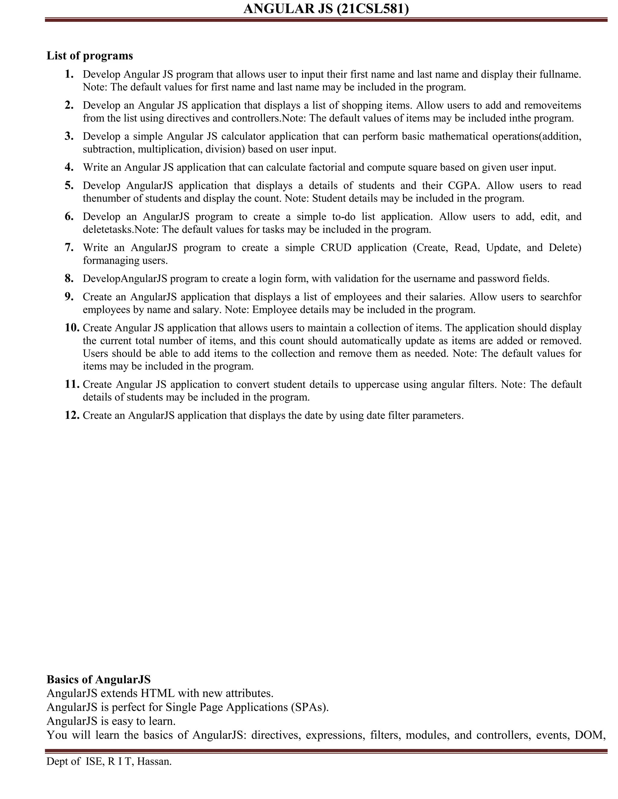 ANGULAR JS (21CSL581) Dept of ISE, R I T, Hassan. List of programs 1. Develop Angular JS program that allows user to input their first name and last name and display their fullname. Note: The default values for first name and last name may be included in the program. 2. Develop an Angular JS application that displays a list of shopping items. Allow users to add and removeitems from the list using directives and controllers.Note: The default values of items may be included inthe program. 3. Develop a simple Angular JS calculator application that can perform basic mathematical operations(addition, subtraction, multiplication, division) based on user input. 4. Write an Angular JS application that can calculate factorial and compute square based on given user input. 5. Develop AngularJS application that displays a details of students and their CGPA. Allow users to read thenumber of students and display the count. Note: Student details may be included in the program. 6. Develop an AngularJS program to create a simple to-do list application. Allow users to add, edit, and deletetasks.Note: The default values for tasks may be included in the program. 7. Write an AngularJS program to create a simple CRUD application (Create, Read, Update, and Delete) formanaging users. 8. DevelopAngularJS program to create a login form, with validation for the username and password fields. 9. Create an AngularJS application that displays a list of employees and their salaries. Allow users to searchfor employees by name and salary. Note: Employee details may be included in the program. 10. Create Angular JS application that allows users to maintain a collection of items. The application should display the current total number of items, and this count should automatically update as items are added or removed. Users should be able to add items to the collection and remove them as needed. Note: The default values for items may be included in the program. 11. Create Angular JS application to convert student details to uppercase using angular filters. Note: The default details of students may be included in the program. 12. Create an AngularJS application that displays the date by using date filter parameters. Basics of AngularJS AngularJS extends HTML with new attributes. AngularJS is perfect for Single Page Applications (SPAs). AngularJS is easy to learn. You will learn the basics of AngularJS: directives, expressions, filters, modules, and controllers, events, DOM, 