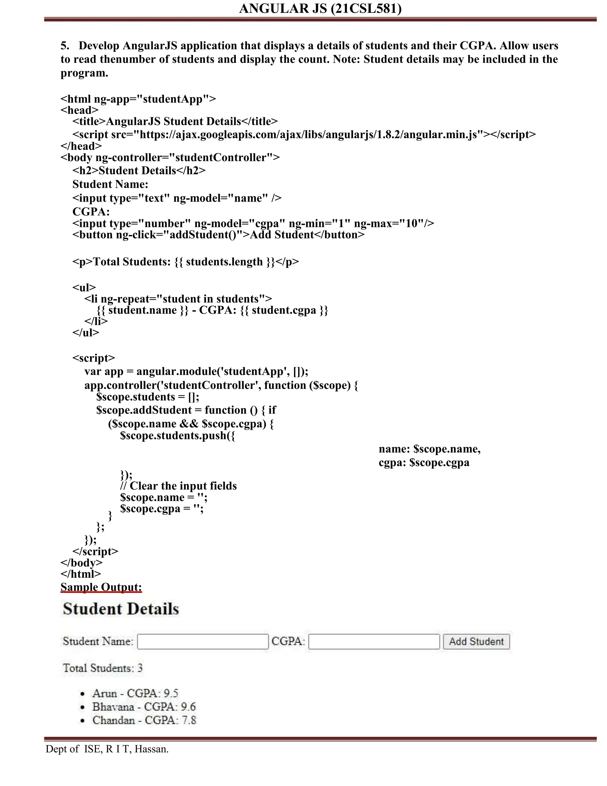 ANGULAR JS (21CSL581) Dept of ISE, R I T, Hassan. 5. Develop AngularJS application that displays a details of students and their CGPA. Allow users to read thenumber of students and display the count. Note: Student details may be included in the program. <html ng-app="studentApp"> <head> <title>AngularJS Student Details</title> <script src="https://ajax.googleapis.com/ajax/libs/angularjs/1.8.2/angular.min.js"></script> </head> <body ng-controller="studentController"> <h2>Student Details</h2> Student Name: <input type="text" ng-model="name" /> CGPA: <input type="number" ng-model="cgpa" ng-min="1" ng-max="10"/> <button ng-click="addStudent()">Add Student</button> <p>Total Students: {{ students.length }}</p> <ul> <li ng-repeat="student in students"> {{ student.name }} - CGPA: {{ student.cgpa }} </li> </ul> <script> var app = angular.module('studentApp', []); app.controller('studentController', function ($scope) { $scope.students = []; $scope.addStudent = function () { if ($scope.name && $scope.cgpa) { $scope.students.push({ } }; }); }); // Clear the input fields $scope.name = ''; $scope.cgpa = ''; name: $scope.name, cgpa: $scope.cgpa </script> </body> </html> Sample Output: 