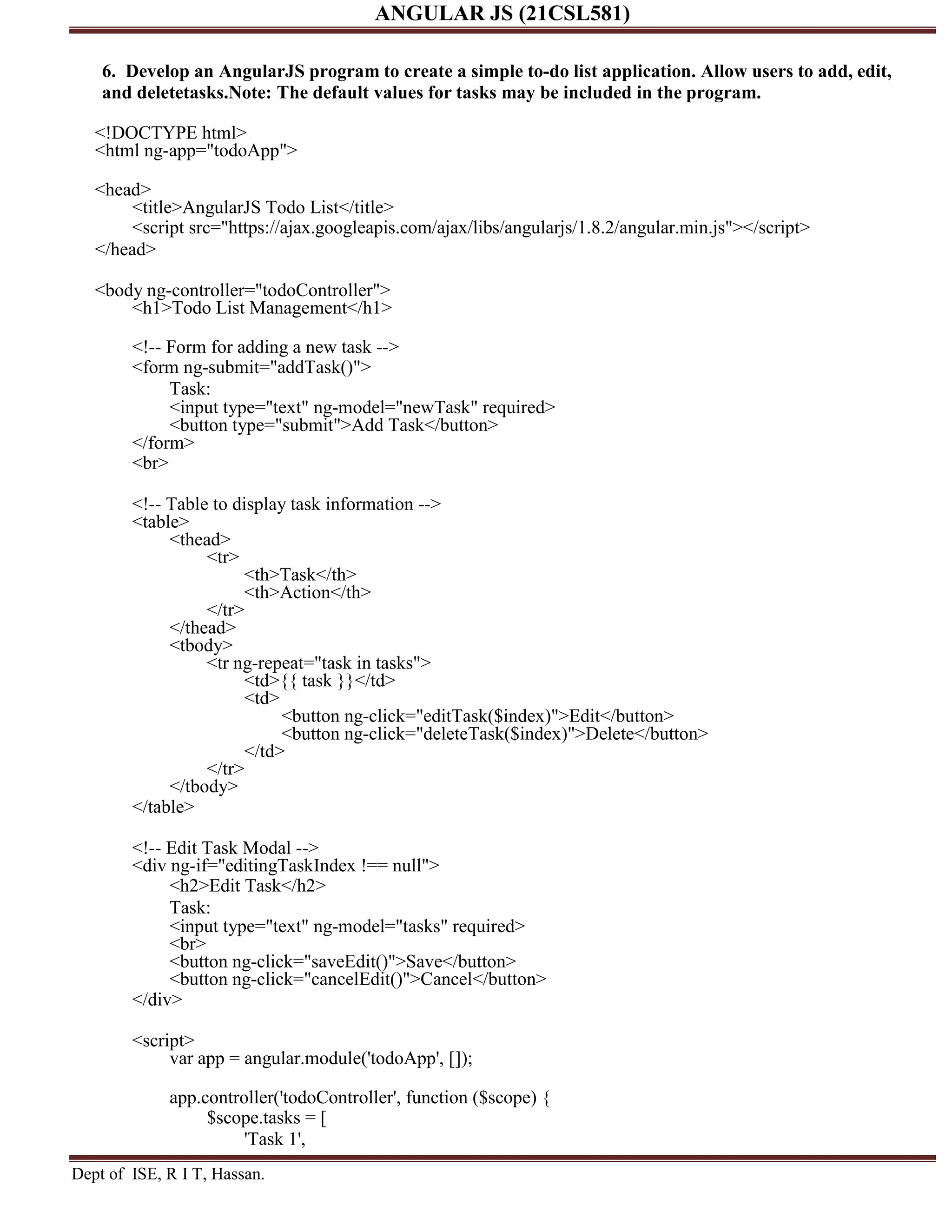 ANGULAR JS (21CSL581) Dept of ISE, R I T, Hassan. 6. Develop an AngularJS program to create a simple to-do list application. Allow users to add, edit, and deletetasks.Note: The default values for tasks may be included in the program. <!DOCTYPE html> <html ng-app="todoApp"> <head> <title>AngularJS Todo List</title> <script src="https://ajax.googleapis.com/ajax/libs/angularjs/1.8.2/angular.min.js"></script> </head> <body ng-controller="todoController"> <h1>Todo List Management</h1> <!-- Form for adding a new task --> <form ng-submit="addTask()"> Task: <input type="text" ng-model="newTask" required> <button type="submit">Add Task</button> </form> <br> <!-- Table to display task information --> <table> <thead> <tr> <th>Task</th> <th>Action</th> </tr> </thead> <tbody> <tr ng-repeat="task in tasks"> <td>{{ task }}</td> <td> <button ng-click="editTask($index)">Edit</button> <button ng-click="deleteTask($index)">Delete</button> </td> </tr> </tbody> </table> <!-- Edit Task Modal --> <div ng-if="editingTaskIndex !== null"> <h2>Edit Task</h2> Task: <input type="text" ng-model="tasks" required> <br> <button ng-click="saveEdit()">Save</button> <button ng-click="cancelEdit()">Cancel</button> </div> <script> var app = angular.module('todoApp', []); app.controller('todoController', function ($scope) { $scope.tasks = [ 'Task 1', 