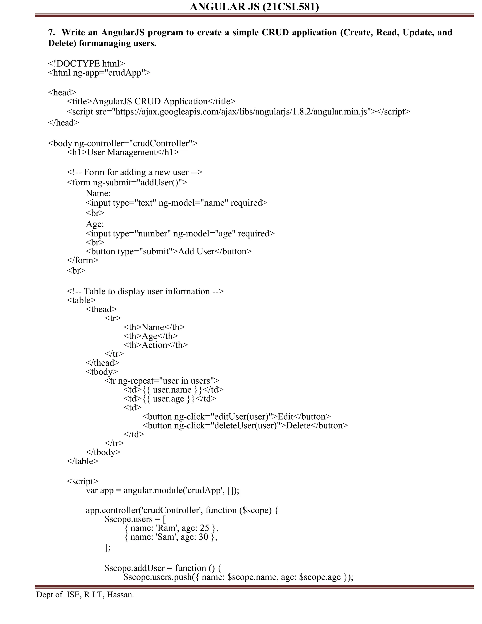 ANGULAR JS (21CSL581) Dept of ISE, R I T, Hassan. 7. Write an AngularJS program to create a simple CRUD application (Create, Read, Update, and Delete) formanaging users. <!DOCTYPE html> <html ng-app="crudApp"> <head> <title>AngularJS CRUD Application</title> <script src="https://ajax.googleapis.com/ajax/libs/angularjs/1.8.2/angular.min.js"></script> </head> <body ng-controller="crudController"> <h1>User Management</h1> <!-- Form for adding a new user --> <form ng-submit="addUser()"> Name: <input type="text" ng-model="name" required> <br> Age: <input type="number" ng-model="age" required> <br> <button type="submit">Add User</button> </form> <br> <!-- Table to display user information --> <table> <thead> <tr> <th>Name</th> <th>Age</th> <th>Action</th> </tr> </thead> <tbody> <tr ng-repeat="user in users"> <td>{{ user.name }}</td> <td>{{ user.age }}</td> <td> <button ng-click="editUser(user)">Edit</button> <button ng-click="deleteUser(user)">Delete</button> </td> </tr> </tbody> </table> <script> var app = angular.module('crudApp', []); app.controller('crudController', function ($scope) { $scope.users = [ { name: 'Ram', age: 25 }, { name: 'Sam', age: 30 }, ]; $scope.addUser = function () { $scope.users.push({ name: $scope.name, age: $scope.age }); 