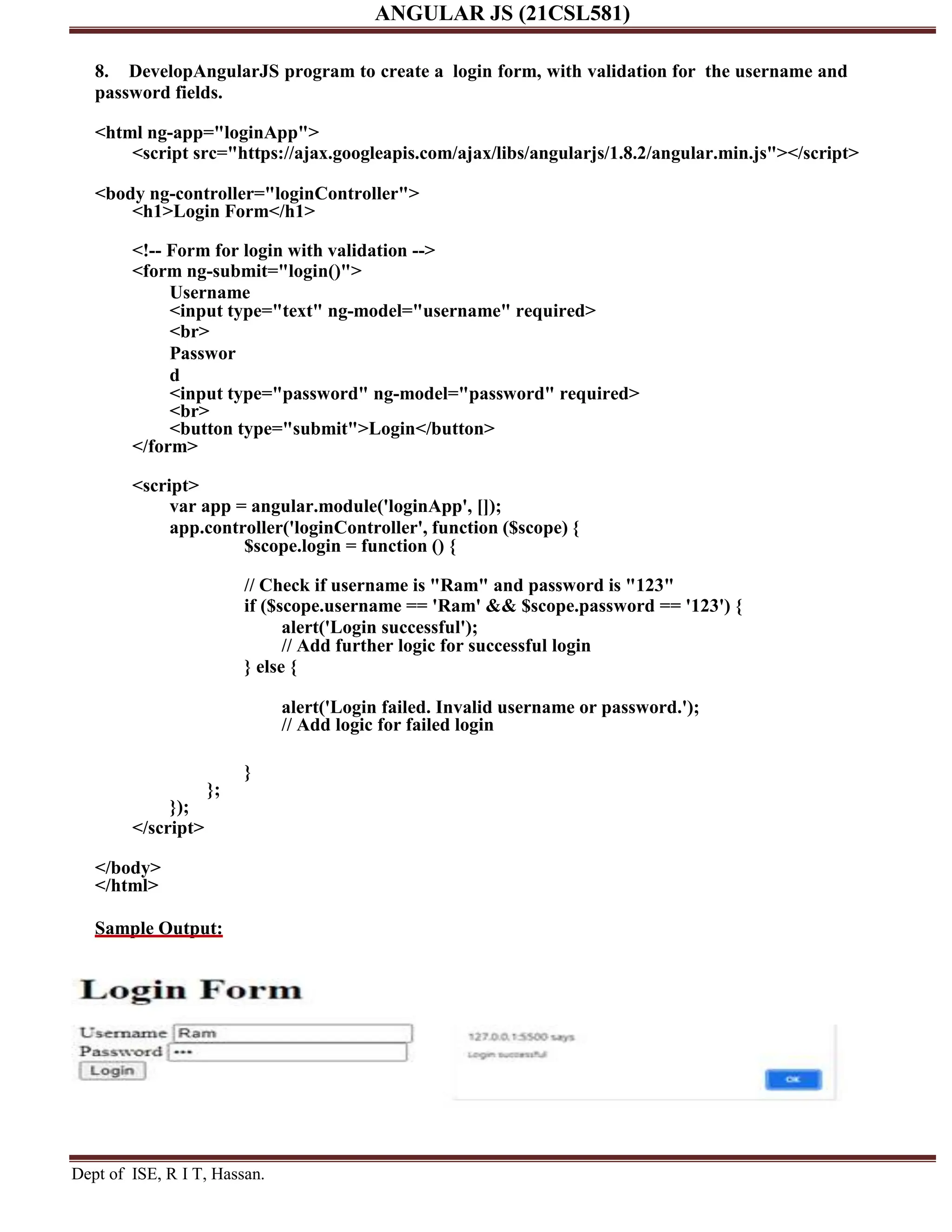 ANGULAR JS (21CSL581) Dept of ISE, R I T, Hassan. 8. DevelopAngularJS program to create a login form, with validation for the username and password fields. <html ng-app="loginApp"> <script src="https://ajax.googleapis.com/ajax/libs/angularjs/1.8.2/angular.min.js"></script> <body ng-controller="loginController"> <h1>Login Form</h1> <!-- Form for login with validation --> <form ng-submit="login()"> Username <input type="text" ng-model="username" required> <br> Passwor d <input type="password" ng-model="password" required> <br> <button type="submit">Login</button> </form> <script> var app = angular.module('loginApp', []); app.controller('loginController', function ($scope) { $scope.login = function () { // Check if username is "Ram" and password is "123" if ($scope.username == 'Ram' && $scope.password == '123') { alert('Login successful'); // Add further logic for successful login } else { alert('Login failed. Invalid username or password.'); // Add logic for failed login } }; }); </script> </body> </html> Sample Output: 