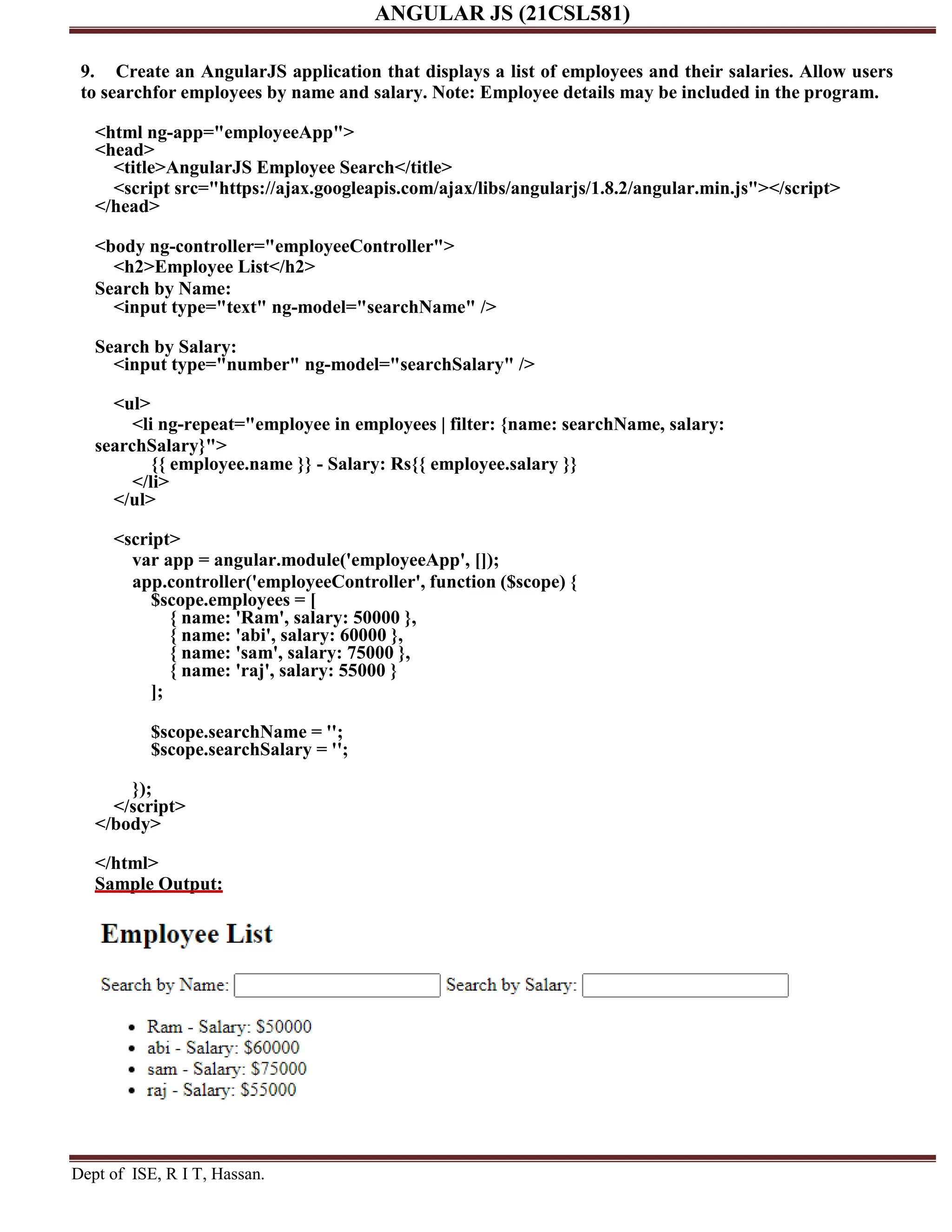 ANGULAR JS (21CSL581) Dept of ISE, R I T, Hassan. 9. Create an AngularJS application that displays a list of employees and their salaries. Allow users to searchfor employees by name and salary. Note: Employee details may be included in the program. <html ng-app="employeeApp"> <head> <title>AngularJS Employee Search</title> <script src="https://ajax.googleapis.com/ajax/libs/angularjs/1.8.2/angular.min.js"></script> </head> <body ng-controller="employeeController"> <h2>Employee List</h2> Search by Name: <input type="text" ng-model="searchName" /> Search by Salary: <input type="number" ng-model="searchSalary" /> <ul> <li ng-repeat="employee in employees | filter: {name: searchName, salary: searchSalary}"> {{ employee.name }} - Salary: Rs{{ employee.salary }} </li> </ul> <script> var app = angular.module('employeeApp', []); app.controller('employeeController', function ($scope) { $scope.employees = [ { name: 'Ram', salary: 50000 }, { name: 'abi', salary: 60000 }, { name: 'sam', salary: 75000 }, { name: 'raj', salary: 55000 } ]; $scope.searchName = ''; $scope.searchSalary = ''; }); </script> </body> </html> Sample Output: 
