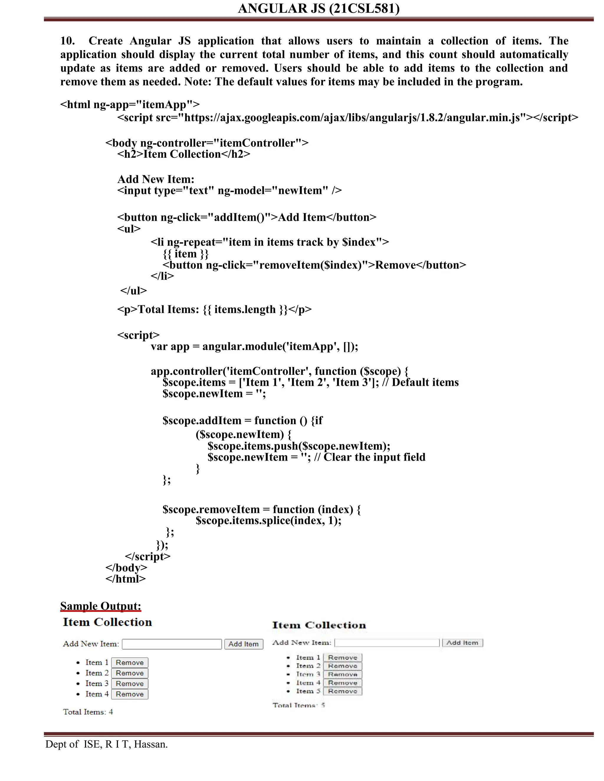 ANGULAR JS (21CSL581) Dept of ISE, R I T, Hassan. 10. Create Angular JS application that allows users to maintain a collection of items. The application should display the current total number of items, and this count should automatically update as items are added or removed. Users should be able to add items to the collection and remove them as needed. Note: The default values for items may be included in the program. <html ng-app="itemApp"> <script src="https://ajax.googleapis.com/ajax/libs/angularjs/1.8.2/angular.min.js"></script> <body ng-controller="itemController"> <h2>Item Collection</h2> Add New Item: <input type="text" ng-model="newItem" /> <button ng-click="addItem()">Add Item</button> <ul> </ul> <li ng-repeat="item in items track by $index"> {{ item }} <button ng-click="removeItem($index)">Remove</button> </li> <p>Total Items: {{ items.length }}</p> <script> var app = angular.module('itemApp', []); app.controller('itemController', function ($scope) { $scope.items = ['Item 1', 'Item 2', 'Item 3']; // Default items $scope.newItem = ''; $scope.addItem = function () {if ($scope.newItem) { $scope.items.push($scope.newItem); $scope.newItem = ''; // Clear the input field } }; $scope.removeItem = function (index) { $scope.items.splice(index, 1); }; }); </script> </body> </html> Sample Output: 