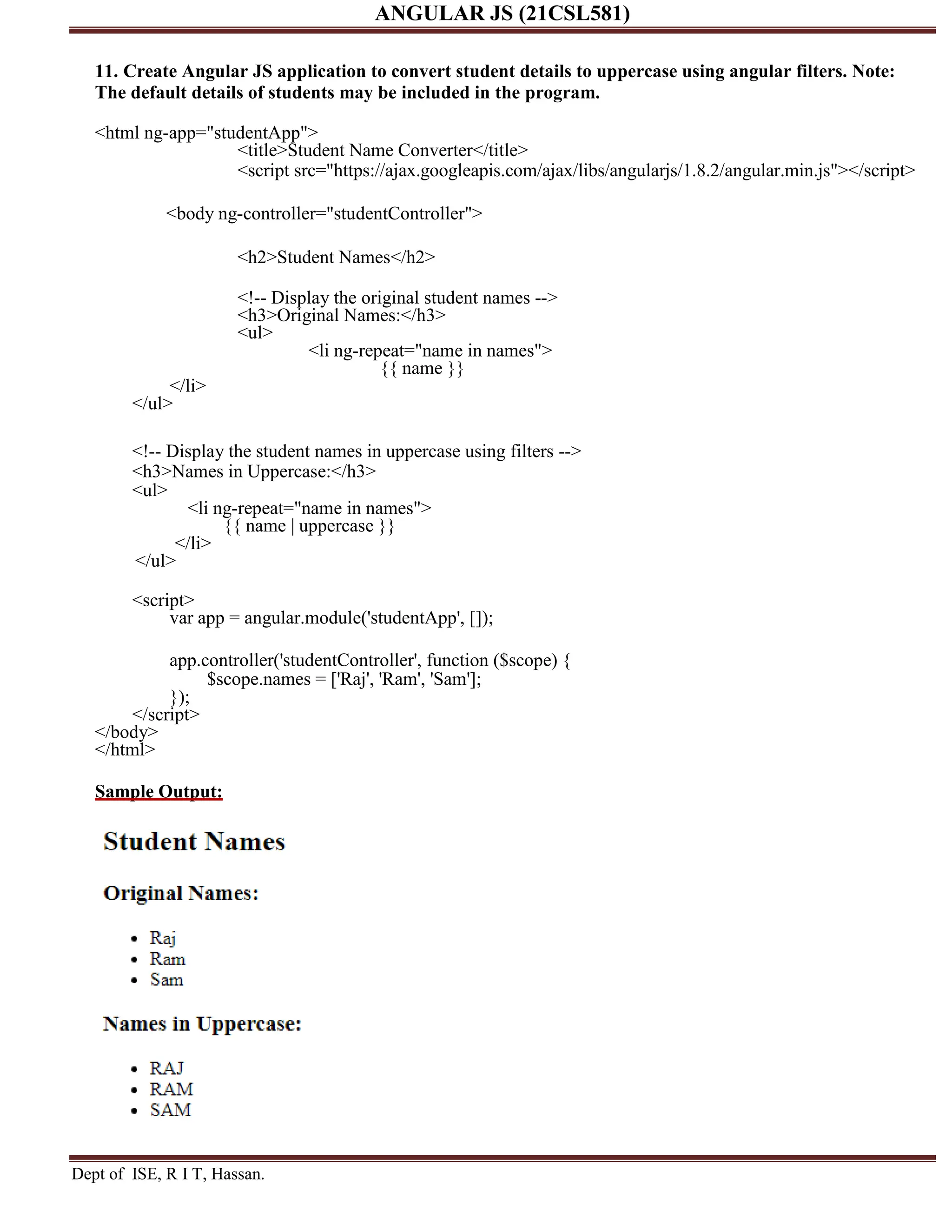 ANGULAR JS (21CSL581) Dept of ISE, R I T, Hassan. 11. Create Angular JS application to convert student details to uppercase using angular filters. Note: The default details of students may be included in the program. <html ng-app="studentApp"> <title>Student Name Converter</title> <script src="https://ajax.googleapis.com/ajax/libs/angularjs/1.8.2/angular.min.js"></script> <body ng-controller="studentController"> <h2>Student Names</h2> <!-- Display the original student names --> <h3>Original Names:</h3> <ul> <li ng-repeat="name in names"> {{ name }} </li> </ul> <!-- Display the student names in uppercase using filters --> <h3>Names in Uppercase:</h3> <ul> <li ng-repeat="name in names"> {{ name | uppercase }} </li> </ul> <script> var app = angular.module('studentApp', []); app.controller('studentController', function ($scope) { $scope.names = ['Raj', 'Ram', 'Sam']; }); </script> </body> </html> Sample Output: 
