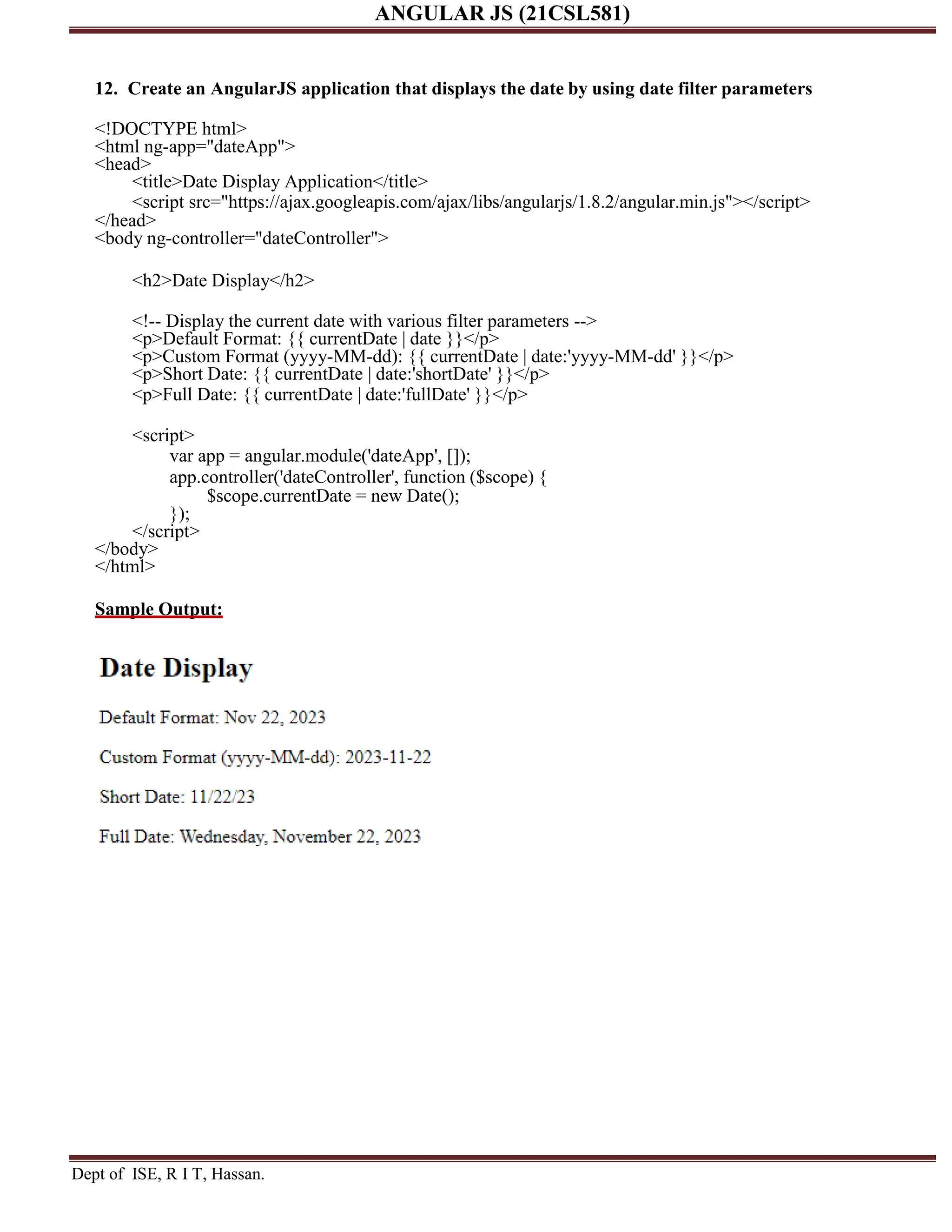 ANGULAR JS (21CSL581) Dept of ISE, R I T, Hassan. 12. Create an AngularJS application that displays the date by using date filter parameters <!DOCTYPE html> <html ng-app="dateApp"> <head> <title>Date Display Application</title> <script src="https://ajax.googleapis.com/ajax/libs/angularjs/1.8.2/angular.min.js"></script> </head> <body ng-controller="dateController"> <h2>Date Display</h2> <!-- Display the current date with various filter parameters --> <p>Default Format: {{ currentDate | date }}</p> <p>Custom Format (yyyy-MM-dd): {{ currentDate | date:'yyyy-MM-dd' }}</p> <p>Short Date: {{ currentDate | date:'shortDate' }}</p> <p>Full Date: {{ currentDate | date:'fullDate' }}</p> <script> var app = angular.module('dateApp', []); app.controller('dateController', function ($scope) { $scope.currentDate = new Date(); }); </script> </body> </html> Sample Output: 