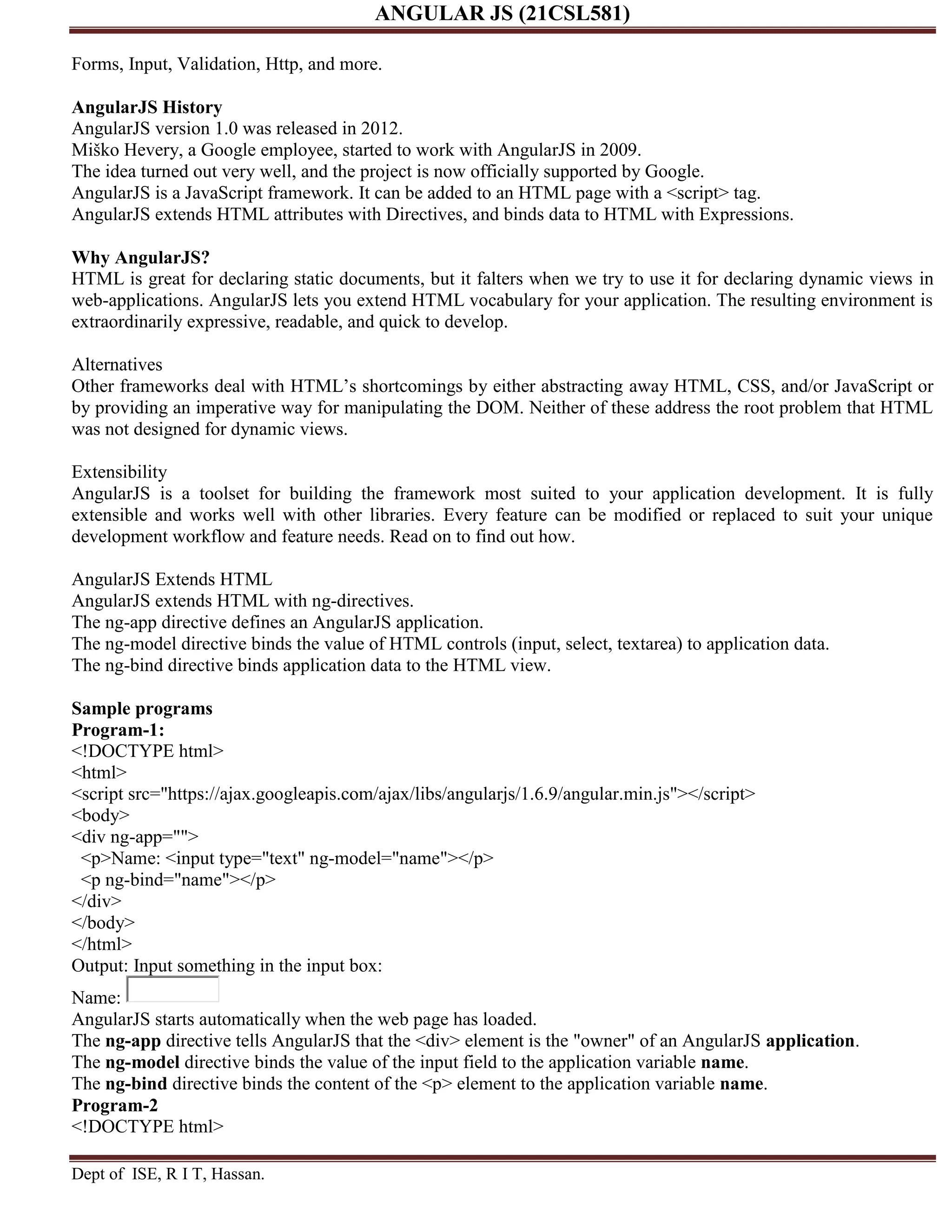 ANGULAR JS (21CSL581) Dept of ISE, R I T, Hassan. Forms, Input, Validation, Http, and more. AngularJS History AngularJS version 1.0 was released in 2012. Miško Hevery, a Google employee, started to work with AngularJS in 2009. The idea turned out very well, and the project is now officially supported by Google. AngularJS is a JavaScript framework. It can be added to an HTML page with a <script> tag. AngularJS extends HTML attributes with Directives, and binds data to HTML with Expressions. Why AngularJS? HTML is great for declaring static documents, but it falters when we try to use it for declaring dynamic views in web-applications. AngularJS lets you extend HTML vocabulary for your application. The resulting environment is extraordinarily expressive, readable, and quick to develop. Alternatives Other frameworks deal with HTML’s shortcomings by either abstracting away HTML, CSS, and/or JavaScript or by providing an imperative way for manipulating the DOM. Neither of these address the root problem that HTML was not designed for dynamic views. Extensibility AngularJS is a toolset for building the framework most suited to your application development. It is fully extensible and works well with other libraries. Every feature can be modified or replaced to suit your unique development workflow and feature needs. Read on to find out how. AngularJS Extends HTML AngularJS extends HTML with ng-directives. The ng-app directive defines an AngularJS application. The ng-model directive binds the value of HTML controls (input, select, textarea) to application data. The ng-bind directive binds application data to the HTML view. Sample programs Program-1: <!DOCTYPE html> <html> <script src="https://ajax.googleapis.com/ajax/libs/angularjs/1.6.9/angular.min.js"></script> <body> <div ng-app=""> <p>Name: <input type="text" ng-model="name"></p> <p ng-bind="name"></p> </div> </body> </html> Output: Input something in the input box: Name: AngularJS starts automatically when the web page has loaded. The ng-app directive tells AngularJS that the <div> element is the "owner" of an AngularJS application. The ng-model directive binds the value of the input field to the application variable name. The ng-bind directive binds the content of the <p> element to the application variable name. Program-2 <!DOCTYPE html> 