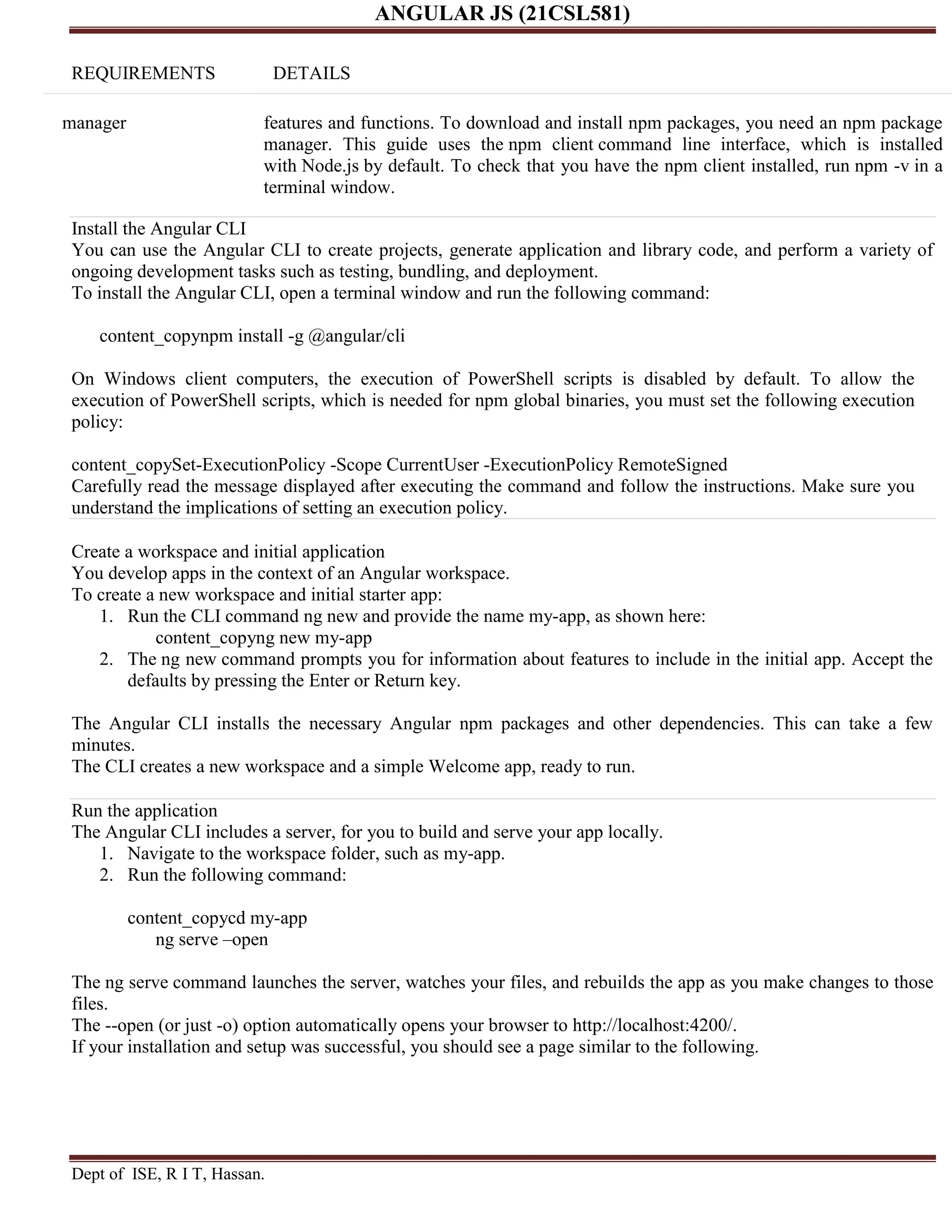 ANGULAR JS (21CSL581) Dept of ISE, R I T, Hassan. REQUIREMENTS DETAILS manager features and functions. To download and install npm packages, you need an npm package manager. This guide uses the npm client command line interface, which is installed with Node.js by default. To check that you have the npm client installed, run npm -v in a terminal window. Install the Angular CLI You can use the Angular CLI to create projects, generate application and library code, and perform a variety of ongoing development tasks such as testing, bundling, and deployment. To install the Angular CLI, open a terminal window and run the following command: content_copynpm install -g @angular/cli On Windows client computers, the execution of PowerShell scripts is disabled by default. To allow the execution of PowerShell scripts, which is needed for npm global binaries, you must set the following execution policy: content_copySet-ExecutionPolicy -Scope CurrentUser -ExecutionPolicy RemoteSigned Carefully read the message displayed after executing the command and follow the instructions. Make sure you understand the implications of setting an execution policy. Create a workspace and initial application You develop apps in the context of an Angular workspace. To create a new workspace and initial starter app: 1. Run the CLI command ng new and provide the name my-app, as shown here: content_copyng new my-app 2. The ng new command prompts you for information about features to include in the initial app. Accept the defaults by pressing the Enter or Return key. The Angular CLI installs the necessary Angular npm packages and other dependencies. This can take a few minutes. The CLI creates a new workspace and a simple Welcome app, ready to run. Run the application The Angular CLI includes a server, for you to build and serve your app locally. 1. Navigate to the workspace folder, such as my-app. 2. Run the following command: content_copycd my-app ng serve –open The ng serve command launches the server, watches your files, and rebuilds the app as you make changes to those files. The --open (or just -o) option automatically opens your browser to http://localhost:4200/. If your installation and setup was successful, you should see a page similar to the following. 