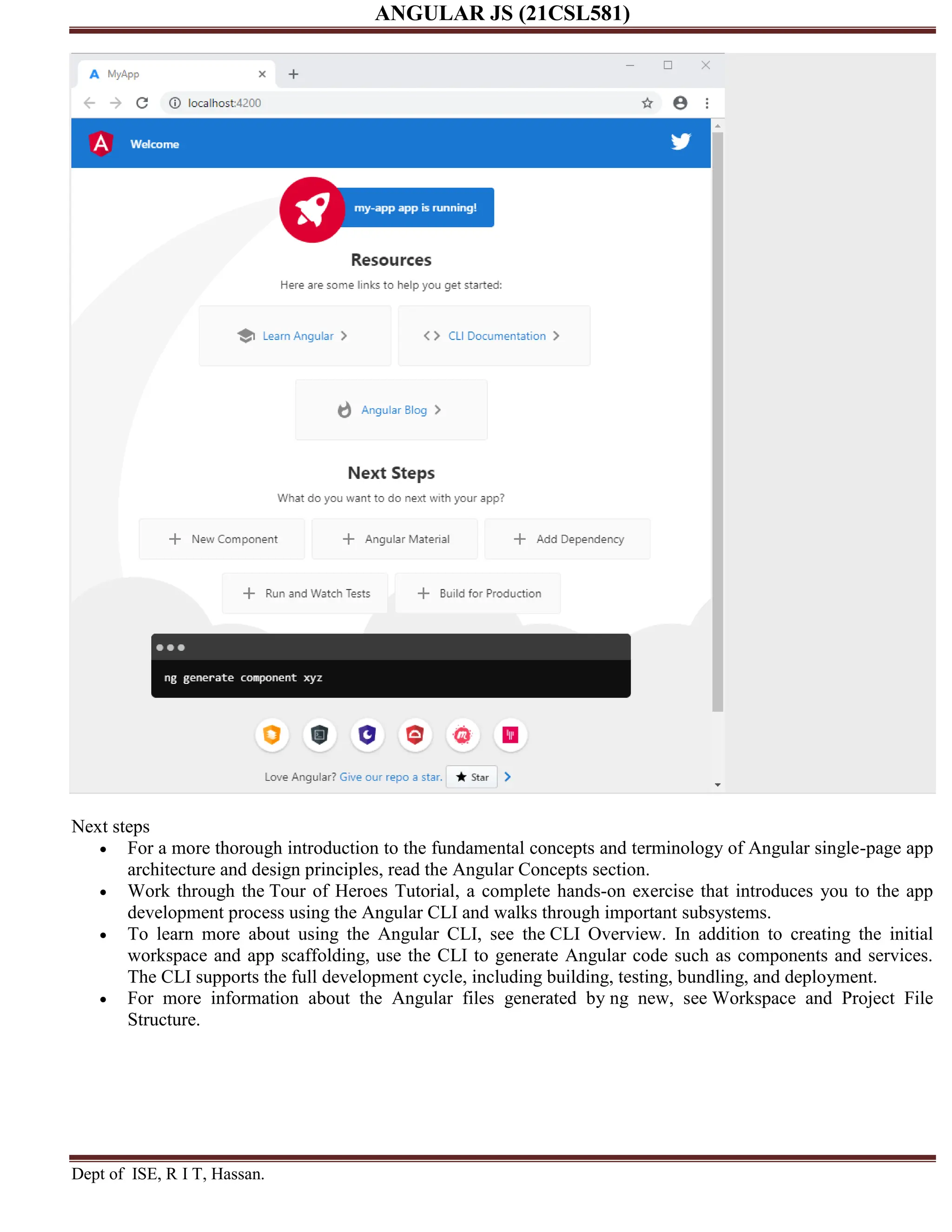 ANGULAR JS (21CSL581) Dept of ISE, R I T, Hassan. Next steps  For a more thorough introduction to the fundamental concepts and terminology of Angular single-page app architecture and design principles, read the Angular Concepts section.  Work through the Tour of Heroes Tutorial, a complete hands-on exercise that introduces you to the app development process using the Angular CLI and walks through important subsystems.  To learn more about using the Angular CLI, see the CLI Overview. In addition to creating the initial workspace and app scaffolding, use the CLI to generate Angular code such as components and services. The CLI supports the full development cycle, including building, testing, bundling, and deployment.  For more information about the Angular files generated by ng new, see Workspace and Project File Structure. 