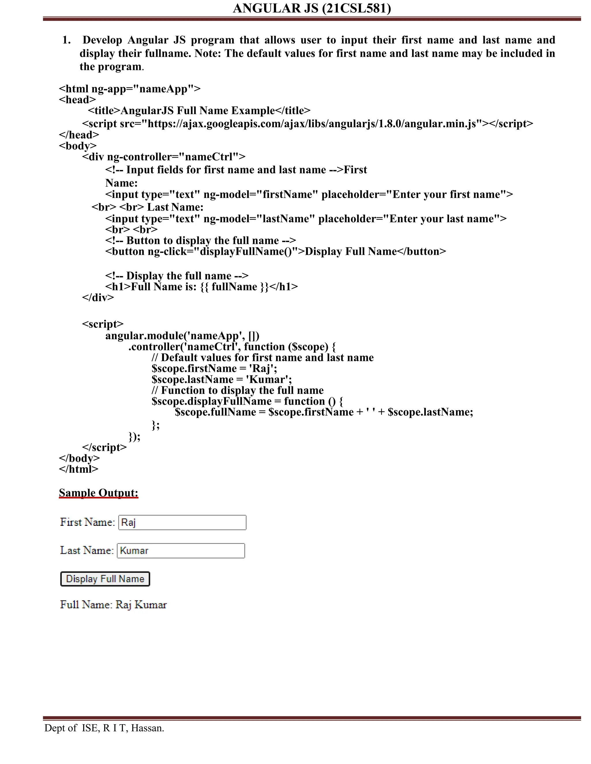 ANGULAR JS (21CSL581) Dept of ISE, R I T, Hassan. 1. Develop Angular JS program that allows user to input their first name and last name and display their fullname. Note: The default values for first name and last name may be included in the program. <html ng-app="nameApp"> <head> <title>AngularJS Full Name Example</title> <script src="https://ajax.googleapis.com/ajax/libs/angularjs/1.8.0/angular.min.js"></script> </head> <body> <div ng-controller="nameCtrl"> <!-- Input fields for first name and last name -->First Name: <input type="text" ng-model="firstName" placeholder="Enter your first name"> <br> <br> Last Name: <input type="text" ng-model="lastName" placeholder="Enter your last name"> <br> <br> <!-- Button to display the full name --> <button ng-click="displayFullName()">Display Full Name</button> <!-- Display the full name --> <h1>Full Name is: {{ fullName }}</h1> </div> <script> angular.module('nameApp', []) .controller('nameCtrl', function ($scope) { // Default values for first name and last name $scope.firstName = 'Raj'; $scope.lastName = 'Kumar'; // Function to display the full name $scope.displayFullName = function () { $scope.fullName = $scope.firstName + ' ' + $scope.lastName; }; }); </script> </body> </html> Sample Output: 