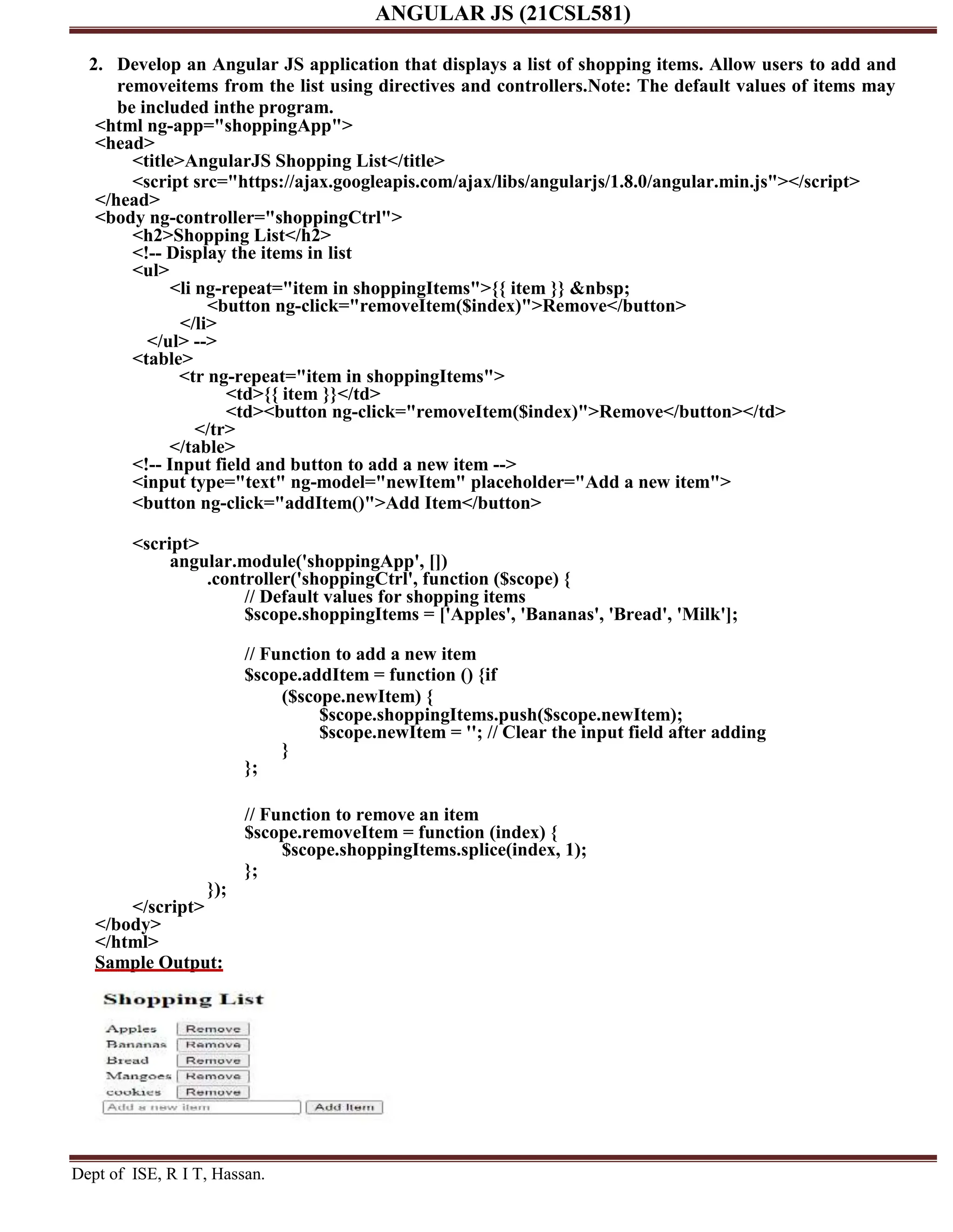 ANGULAR JS (21CSL581) Dept of ISE, R I T, Hassan. 2. Develop an Angular JS application that displays a list of shopping items. Allow users to add and removeitems from the list using directives and controllers.Note: The default values of items may be included inthe program. <html ng-app="shoppingApp"> <head> <title>AngularJS Shopping List</title> <script src="https://ajax.googleapis.com/ajax/libs/angularjs/1.8.0/angular.min.js"></script> </head> <body ng-controller="shoppingCtrl"> <h2>Shopping List</h2> <!-- Display the items in list <ul> <li ng-repeat="item in shoppingItems">{{ item }} &nbsp; <button ng-click="removeItem($index)">Remove</button> </li> </ul> --> <table> <tr ng-repeat="item in shoppingItems"> <td>{{ item }}</td> <td><button ng-click="removeItem($index)">Remove</button></td> </tr> </table> <!-- Input field and button to add a new item --> <input type="text" ng-model="newItem" placeholder="Add a new item"> <button ng-click="addItem()">Add Item</button> <script> angular.module('shoppingApp', []) .controller('shoppingCtrl', function ($scope) { // Default values for shopping items $scope.shoppingItems = ['Apples', 'Bananas', 'Bread', 'Milk']; // Function to add a new item $scope.addItem = function () {if ($scope.newItem) { $scope.shoppingItems.push($scope.newItem); $scope.newItem = ''; // Clear the input field after adding } }; // Function to remove an item $scope.removeItem = function (index) { $scope.shoppingItems.splice(index, 1); }; }); </script> </body> </html> Sample Output: 