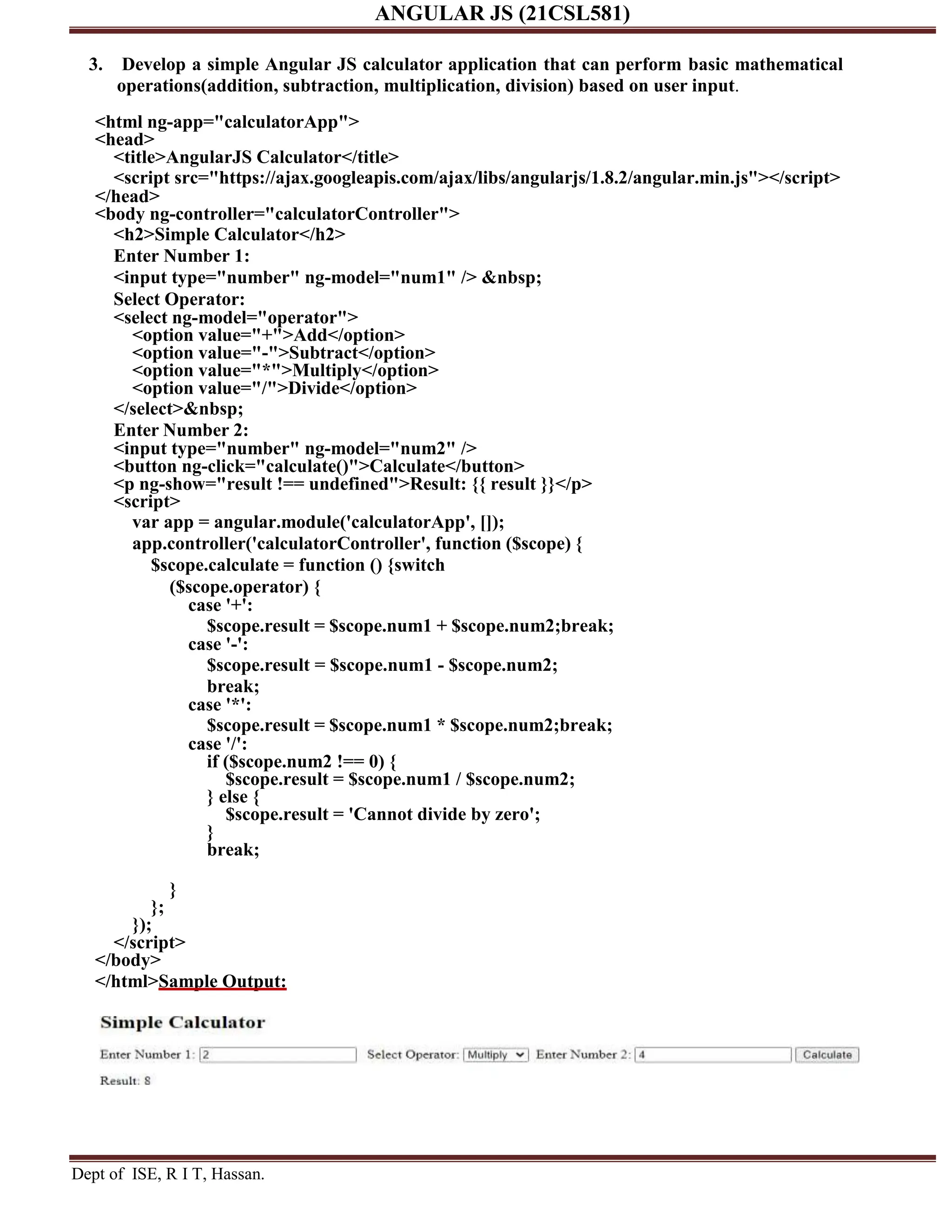 ANGULAR JS (21CSL581) Dept of ISE, R I T, Hassan. 3. Develop a simple Angular JS calculator application that can perform basic mathematical operations(addition, subtraction, multiplication, division) based on user input. <html ng-app="calculatorApp"> <head> <title>AngularJS Calculator</title> <script src="https://ajax.googleapis.com/ajax/libs/angularjs/1.8.2/angular.min.js"></script> </head> <body ng-controller="calculatorController"> <h2>Simple Calculator</h2> Enter Number 1: <input type="number" ng-model="num1" /> &nbsp; Select Operator: <select ng-model="operator"> <option value="+">Add</option> <option value="-">Subtract</option> <option value="*">Multiply</option> <option value="/">Divide</option> </select>&nbsp; Enter Number 2: <input type="number" ng-model="num2" /> <button ng-click="calculate()">Calculate</button> <p ng-show="result !== undefined">Result: {{ result }}</p> <script> var app = angular.module('calculatorApp', []); app.controller('calculatorController', function ($scope) { $scope.calculate = function () {switch ($scope.operator) { case '+': $scope.result = $scope.num1 + $scope.num2;break; case '-': $scope.result = $scope.num1 - $scope.num2; break; case '*': $scope.result = $scope.num1 * $scope.num2;break; case '/': if ($scope.num2 !== 0) { $scope.result = $scope.num1 / $scope.num2; } else { $scope.result = 'Cannot divide by zero'; } break; } }; }); </script> </body> </html>Sample Output: 
