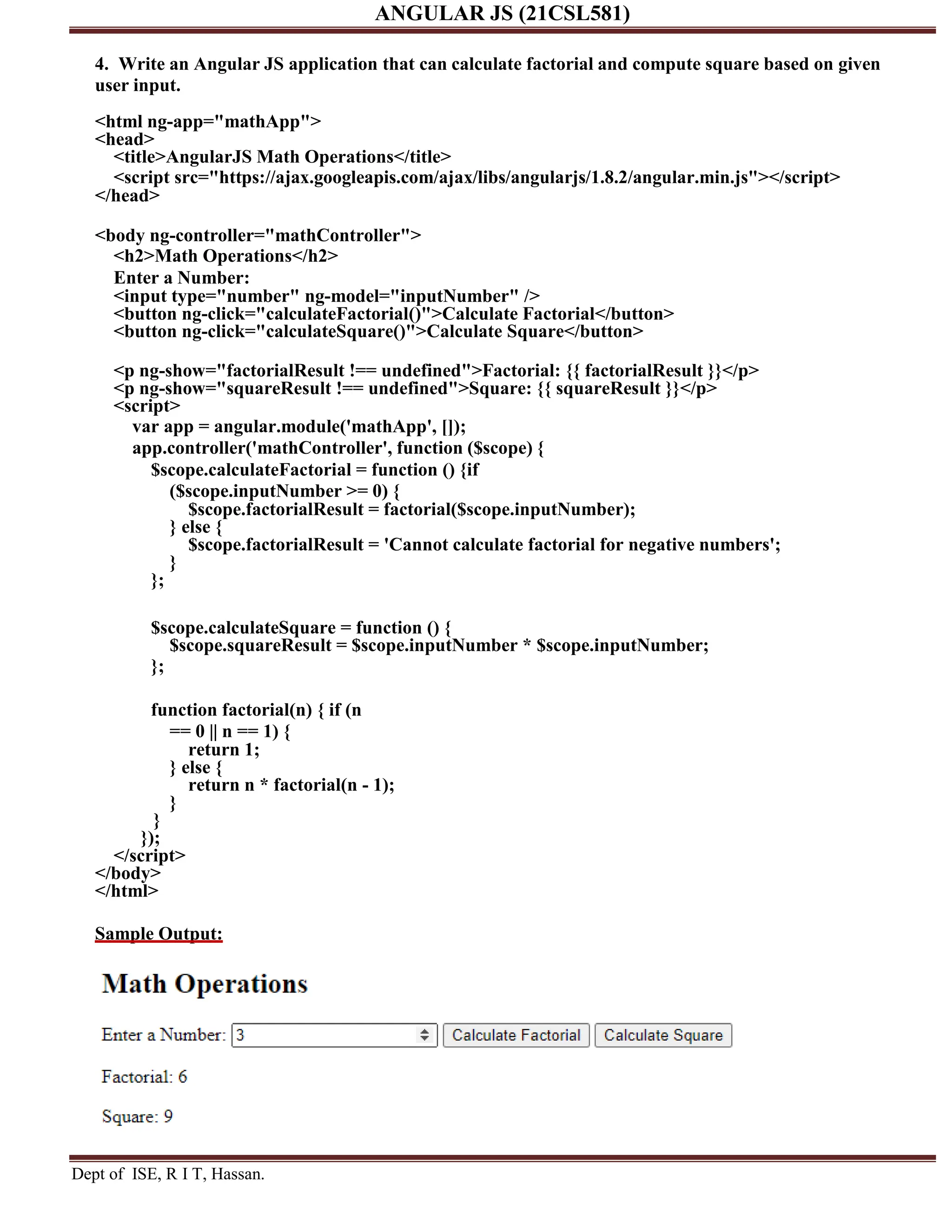 ANGULAR JS (21CSL581) Dept of ISE, R I T, Hassan. 4. Write an Angular JS application that can calculate factorial and compute square based on given user input. <html ng-app="mathApp"> <head> <title>AngularJS Math Operations</title> <script src="https://ajax.googleapis.com/ajax/libs/angularjs/1.8.2/angular.min.js"></script> </head> <body ng-controller="mathController"> <h2>Math Operations</h2> Enter a Number: <input type="number" ng-model="inputNumber" /> <button ng-click="calculateFactorial()">Calculate Factorial</button> <button ng-click="calculateSquare()">Calculate Square</button> <p ng-show="factorialResult !== undefined">Factorial: {{ factorialResult }}</p> <p ng-show="squareResult !== undefined">Square: {{ squareResult }}</p> <script> var app = angular.module('mathApp', []); app.controller('mathController', function ($scope) { $scope.calculateFactorial = function () {if ($scope.inputNumber >= 0) { $scope.factorialResult = factorial($scope.inputNumber); } else { $scope.factorialResult = 'Cannot calculate factorial for negative numbers'; } }; $scope.calculateSquare = function () { $scope.squareResult = $scope.inputNumber * $scope.inputNumber; }; function factorial(n) { if (n == 0 || n == 1) { return 1; } else { return n * factorial(n - 1); } } }); </script> </body> </html> Sample Output: 