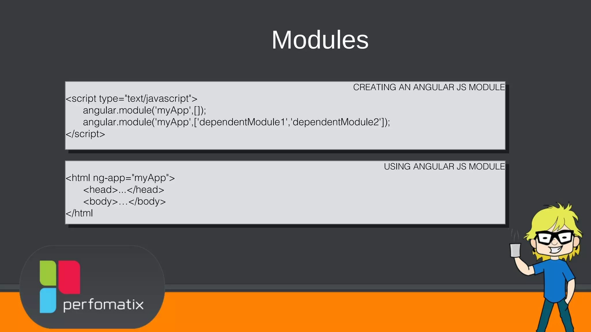 Modules CREATING AN ANGULAR JS MODULE <script type="text/javascript"> angular.module('myApp',[]); angular.module('myApp',['dependentModule1','dependentModule2']); </script> CREATING AN ANGULAR JS MODULE <script type="text/javascript"> angular.module('myApp',[]); angular.module('myApp',['dependentModule1','dependentModule2']); </script> USING ANGULAR JS MODULE <html ng-app="myApp"> <head>...</head> <body>…</body> </html USING ANGULAR JS MODULE <html ng-app="myApp"> <head>...</head> <body>…</body> </html 