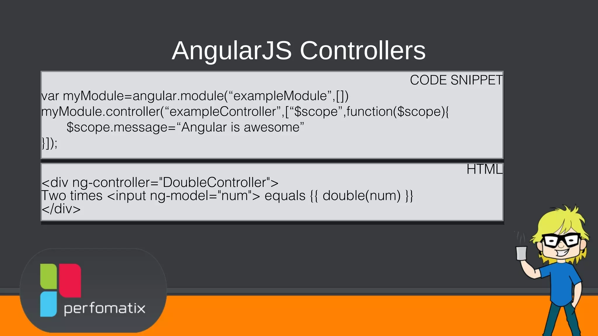 AngularJS Controllers CODE SNIPPET var myModule=angular.module(“exampleModule”,[]) myModule.controller(“exampleController”,[“$scope”,function($scope){ $scope.message=“Angular is awesome” }]); CODE SNIPPET var myModule=angular.module(“exampleModule”,[]) myModule.controller(“exampleController”,[“$scope”,function($scope){ $scope.message=“Angular is awesome” }]); HTML <div ng-controller="DoubleController"> Two times <input ng-model="num"> equals {{ double(num) }} </div> HTML <div ng-controller="DoubleController"> Two times <input ng-model="num"> equals {{ double(num) }} </div> 