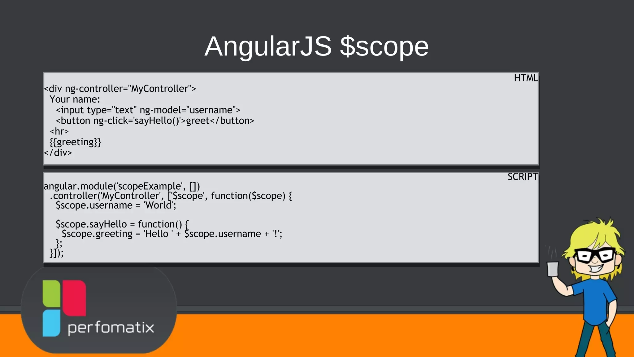 AngularJS $scope HTML <div ng-controller="MyController"> Your name: <input type="text" ng-model="username"> <button ng-click='sayHello()'>greet</button> <hr> {{greeting}} </div> HTML <div ng-controller="MyController"> Your name: <input type="text" ng-model="username"> <button ng-click='sayHello()'>greet</button> <hr> {{greeting}} </div> SCRIPT angular.module('scopeExample', []) .controller('MyController', ['$scope', function($scope) { $scope.username = 'World'; $scope.sayHello = function() { $scope.greeting = 'Hello ' + $scope.username + '!'; }; }]); SCRIPT angular.module('scopeExample', []) .controller('MyController', ['$scope', function($scope) { $scope.username = 'World'; $scope.sayHello = function() { $scope.greeting = 'Hello ' + $scope.username + '!'; }; }]); 
