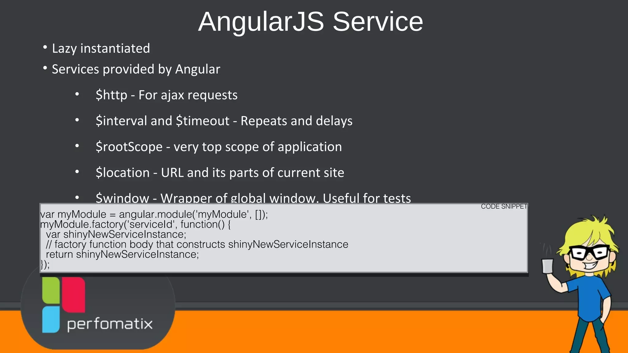 AngularJS Service • Lazy instantiated • Services provided by Angular • $http - For ajax requests • $interval and $timeout - Repeats and delays • $rootScope - very top scope of application • $location - URL and its parts of current site • $window - Wrapper of global window. Useful for tests CODE SNIPPET var myModule = angular.module('myModule', []); myModule.factory('serviceId', function() { var shinyNewServiceInstance; // factory function body that constructs shinyNewServiceInstance return shinyNewServiceInstance; }); CODE SNIPPET var myModule = angular.module('myModule', []); myModule.factory('serviceId', function() { var shinyNewServiceInstance; // factory function body that constructs shinyNewServiceInstance return shinyNewServiceInstance; }); 